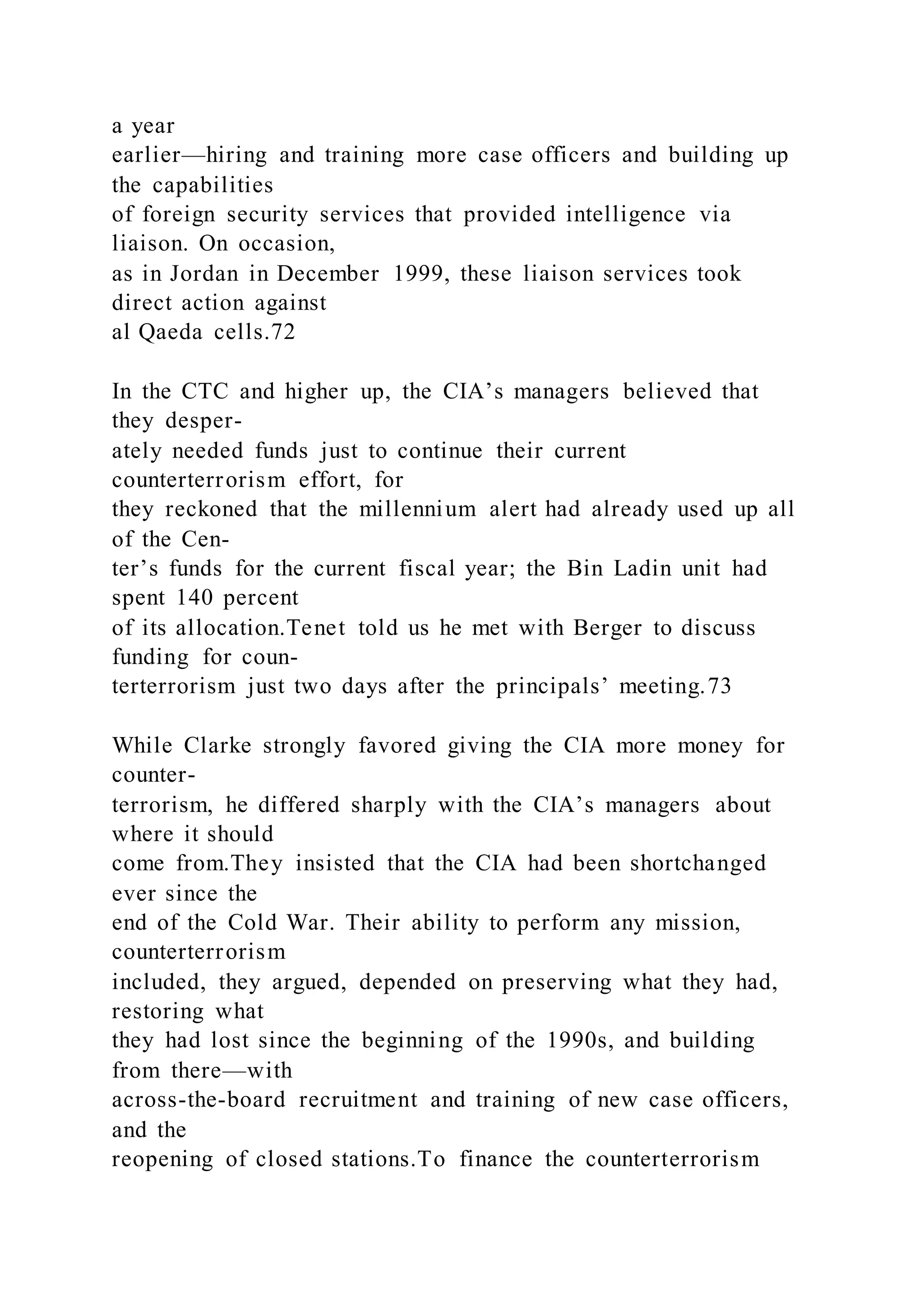 a year
earlier—hiring and training more case officers and building up
the capabilities
of foreign security services that provided intelligence via
liaison. On occasion,
as in Jordan in December 1999, these liaison services took
direct action against
al Qaeda cells.72
In the CTC and higher up, the CIA’s managers believed that
they desper-
ately needed funds just to continue their current
counterterrorism effort, for
they reckoned that the millennium alert had already used up all
of the Cen-
ter’s funds for the current fiscal year; the Bin Ladin unit had
spent 140 percent
of its allocation.Tenet told us he met with Berger to discuss
funding for coun-
terterrorism just two days after the principals’ meeting.73
While Clarke strongly favored giving the CIA more money for
counter-
terrorism, he differed sharply with the CIA’s managers about
where it should
come from.They insisted that the CIA had been shortchanged
ever since the
end of the Cold War. Their ability to perform any mission,
counterterrorism
included, they argued, depended on preserving what they had,
restoring what
they had lost since the beginning of the 1990s, and building
from there—with
across-the-board recruitment and training of new case officers,
and the
reopening of closed stations.To finance the counterterrorism
 