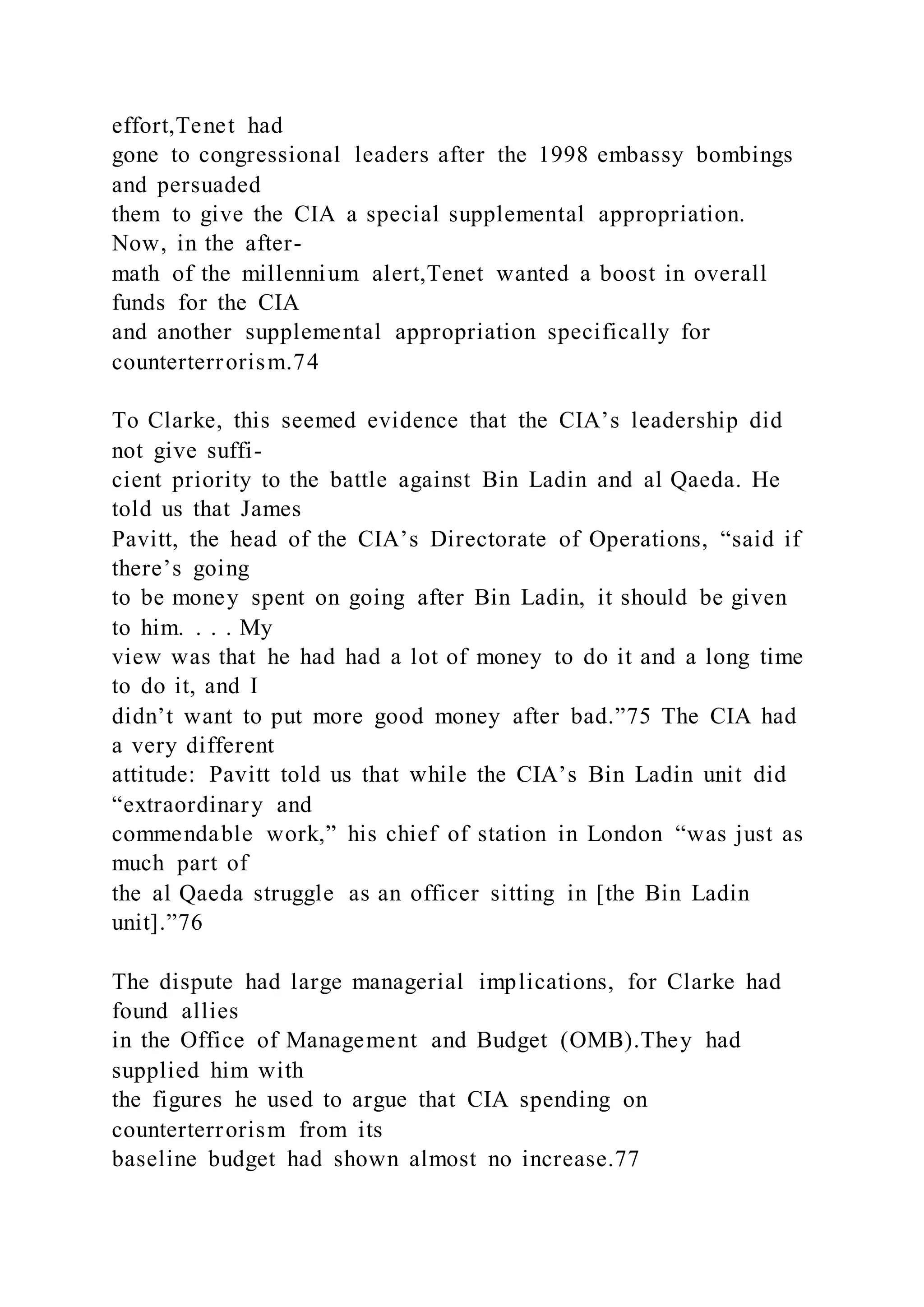 effort,Tenet had
gone to congressional leaders after the 1998 embassy bombings
and persuaded
them to give the CIA a special supplemental appropriation.
Now, in the after-
math of the millennium alert,Tenet wanted a boost in overall
funds for the CIA
and another supplemental appropriation specifically for
counterterrorism.74
To Clarke, this seemed evidence that the CIA’s leadership did
not give suffi-
cient priority to the battle against Bin Ladin and al Qaeda. He
told us that James
Pavitt, the head of the CIA’s Directorate of Operations, “said if
there’s going
to be money spent on going after Bin Ladin, it should be given
to him. . . . My
view was that he had had a lot of money to do it and a long time
to do it, and I
didn’t want to put more good money after bad.”75 The CIA had
a very different
attitude: Pavitt told us that while the CIA’s Bin Ladin unit did
“extraordinary and
commendable work,” his chief of station in London “was just as
much part of
the al Qaeda struggle as an officer sitting in [the Bin Ladin
unit].”76
The dispute had large managerial implications, for Clarke had
found allies
in the Office of Management and Budget (OMB).They had
supplied him with
the figures he used to argue that CIA spending on
counterterrorism from its
baseline budget had shown almost no increase.77
 