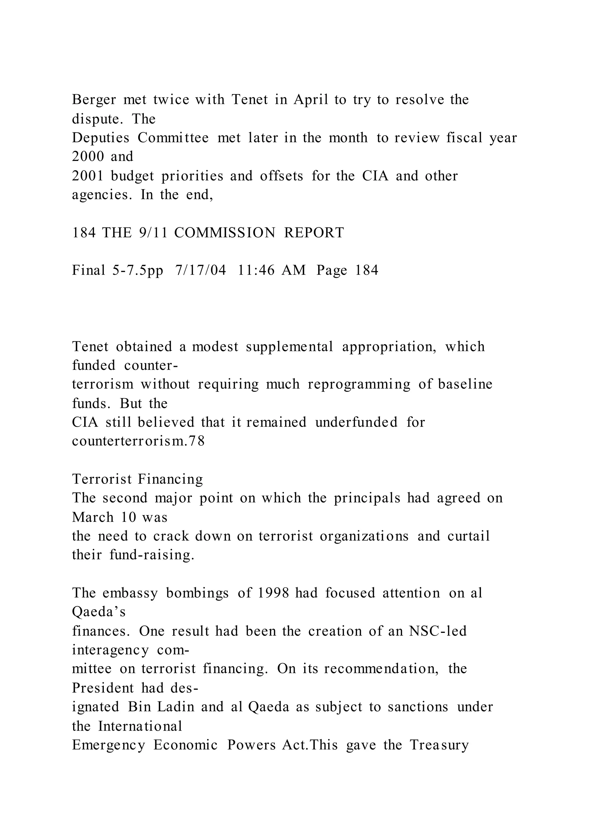 Berger met twice with Tenet in April to try to resolve the
dispute. The
Deputies Committee met later in the month to review fiscal year
2000 and
2001 budget priorities and offsets for the CIA and other
agencies. In the end,
184 THE 9/11 COMMISSION REPORT
Final 5-7.5pp 7/17/04 11:46 AM Page 184
Tenet obtained a modest supplemental appropriation, which
funded counter-
terrorism without requiring much reprogramming of baseline
funds. But the
CIA still believed that it remained underfunded for
counterterrorism.78
Terrorist Financing
The second major point on which the principals had agreed on
March 10 was
the need to crack down on terrorist organizations and curtail
their fund-raising.
The embassy bombings of 1998 had focused attention on al
Qaeda’s
finances. One result had been the creation of an NSC-led
interagency com-
mittee on terrorist financing. On its recommendation, the
President had des-
ignated Bin Ladin and al Qaeda as subject to sanctions under
the International
Emergency Economic Powers Act.This gave the Treasury
 