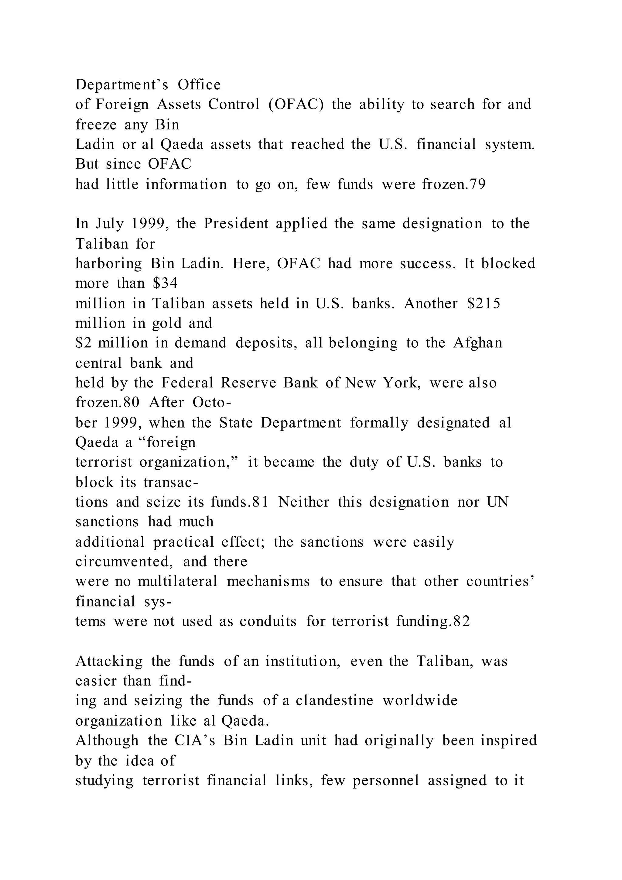 Department’s Office
of Foreign Assets Control (OFAC) the ability to search for and
freeze any Bin
Ladin or al Qaeda assets that reached the U.S. financial system.
But since OFAC
had little information to go on, few funds were frozen.79
In July 1999, the President applied the same designation to the
Taliban for
harboring Bin Ladin. Here, OFAC had more success. It blocked
more than $34
million in Taliban assets held in U.S. banks. Another $215
million in gold and
$2 million in demand deposits, all belonging to the Afghan
central bank and
held by the Federal Reserve Bank of New York, were also
frozen.80 After Octo-
ber 1999, when the State Department formally designated al
Qaeda a “foreign
terrorist organization,” it became the duty of U.S. banks to
block its transac-
tions and seize its funds.81 Neither this designation nor UN
sanctions had much
additional practical effect; the sanctions were easily
circumvented, and there
were no multilateral mechanisms to ensure that other countries’
financial sys-
tems were not used as conduits for terrorist funding.82
Attacking the funds of an institution, even the Taliban, was
easier than find-
ing and seizing the funds of a clandestine worldwide
organization like al Qaeda.
Although the CIA’s Bin Ladin unit had originally been inspired
by the idea of
studying terrorist financial links, few personnel assigned to it
 