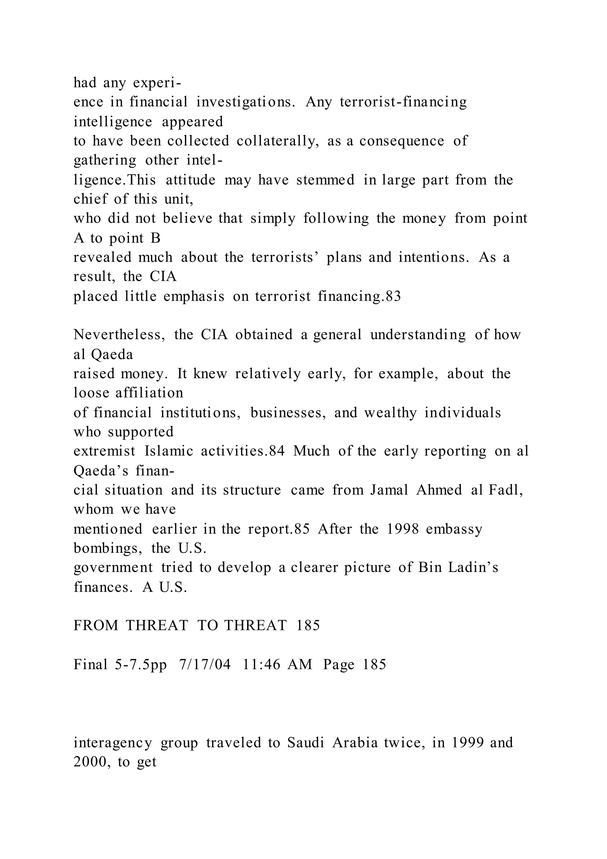 had any experi-
ence in financial investigations. Any terrorist-financing
intelligence appeared
to have been collected collaterally, as a consequence of
gathering other intel-
ligence.This attitude may have stemmed in large part from the
chief of this unit,
who did not believe that simply following the money from point
A to point B
revealed much about the terrorists’ plans and intentions. As a
result, the CIA
placed little emphasis on terrorist financing.83
Nevertheless, the CIA obtained a general understanding of how
al Qaeda
raised money. It knew relatively early, for example, about the
loose affiliation
of financial institutions, businesses, and wealthy individuals
who supported
extremist Islamic activities.84 Much of the early reporting on al
Qaeda’s finan-
cial situation and its structure came from Jamal Ahmed al Fadl,
whom we have
mentioned earlier in the report.85 After the 1998 embassy
bombings, the U.S.
government tried to develop a clearer picture of Bin Ladin’s
finances. A U.S.
FROM THREAT TO THREAT 185
Final 5-7.5pp 7/17/04 11:46 AM Page 185
interagency group traveled to Saudi Arabia twice, in 1999 and
2000, to get
 