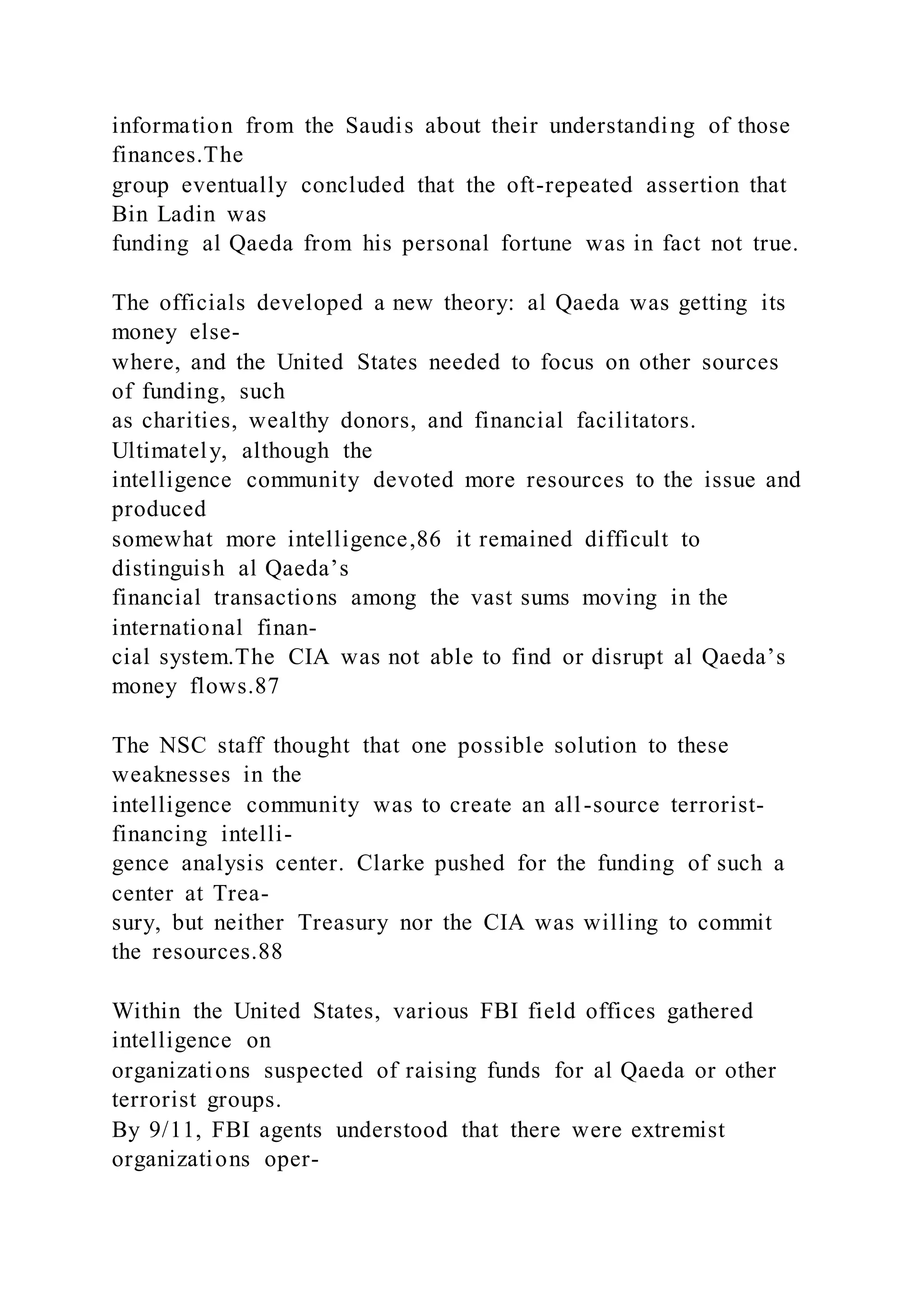 information from the Saudis about their understanding of those
finances.The
group eventually concluded that the oft-repeated assertion that
Bin Ladin was
funding al Qaeda from his personal fortune was in fact not true.
The officials developed a new theory: al Qaeda was getting its
money else-
where, and the United States needed to focus on other sources
of funding, such
as charities, wealthy donors, and financial facilitators.
Ultimately, although the
intelligence community devoted more resources to the issue and
produced
somewhat more intelligence,86 it remained difficult to
distinguish al Qaeda’s
financial transactions among the vast sums moving in the
international finan-
cial system.The CIA was not able to find or disrupt al Qaeda’s
money flows.87
The NSC staff thought that one possible solution to these
weaknesses in the
intelligence community was to create an all-source terrorist-
financing intelli-
gence analysis center. Clarke pushed for the funding of such a
center at Trea-
sury, but neither Treasury nor the CIA was willing to commit
the resources.88
Within the United States, various FBI field offices gathered
intelligence on
organizations suspected of raising funds for al Qaeda or other
terrorist groups.
By 9/11, FBI agents understood that there were extremist
organizations oper-
 