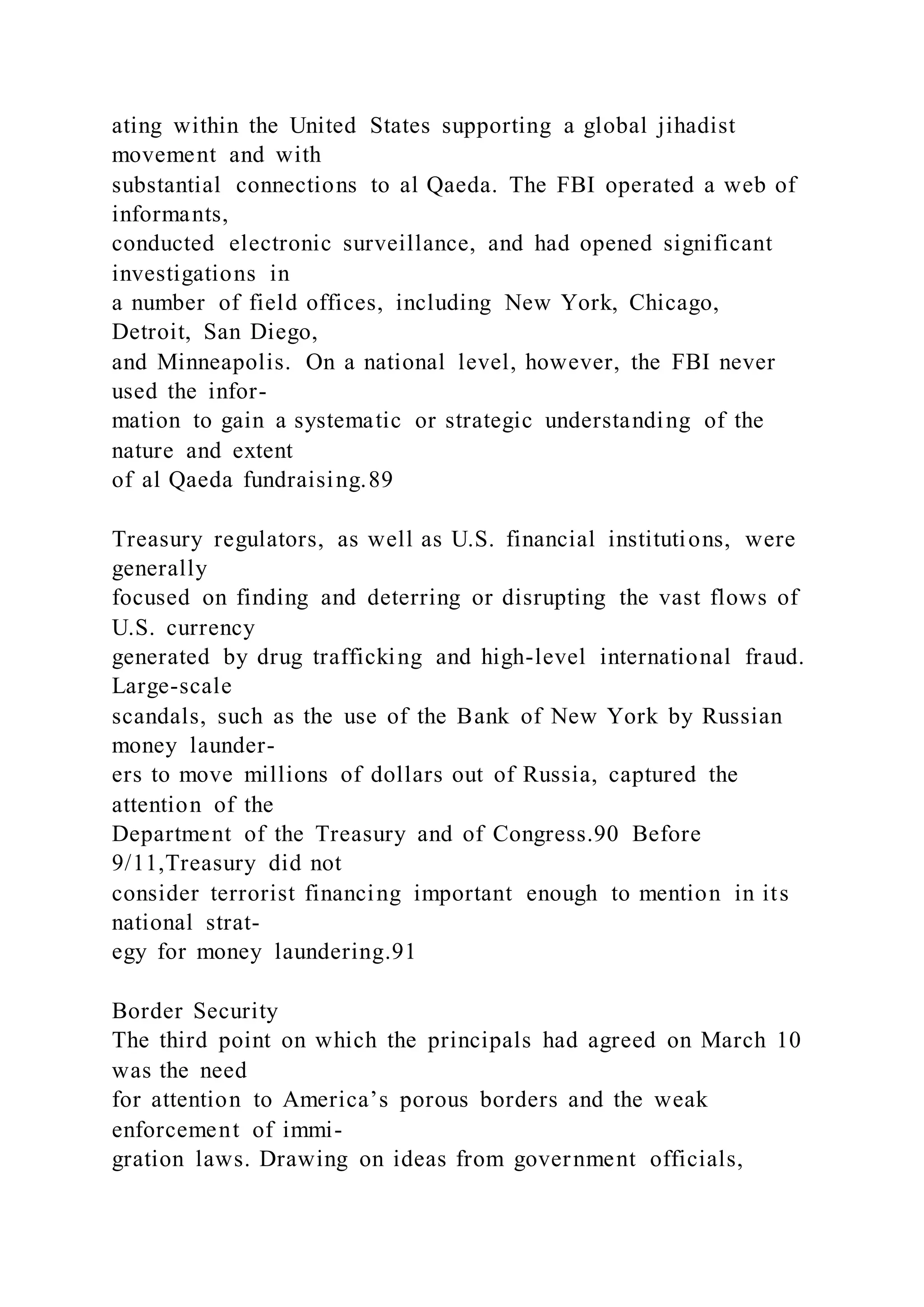 ating within the United States supporting a global jihadist
movement and with
substantial connections to al Qaeda. The FBI operated a web of
informants,
conducted electronic surveillance, and had opened significant
investigations in
a number of field offices, including New York, Chicago,
Detroit, San Diego,
and Minneapolis. On a national level, however, the FBI never
used the infor-
mation to gain a systematic or strategic understanding of the
nature and extent
of al Qaeda fundraising.89
Treasury regulators, as well as U.S. financial institutions, were
generally
focused on finding and deterring or disrupting the vast flows of
U.S. currency
generated by drug trafficking and high-level international fraud.
Large-scale
scandals, such as the use of the Bank of New York by Russian
money launder-
ers to move millions of dollars out of Russia, captured the
attention of the
Department of the Treasury and of Congress.90 Before
9/11,Treasury did not
consider terrorist financing important enough to mention in its
national strat-
egy for money laundering.91
Border Security
The third point on which the principals had agreed on March 10
was the need
for attention to America’s porous borders and the weak
enforcement of immi-
gration laws. Drawing on ideas from government officials,
 