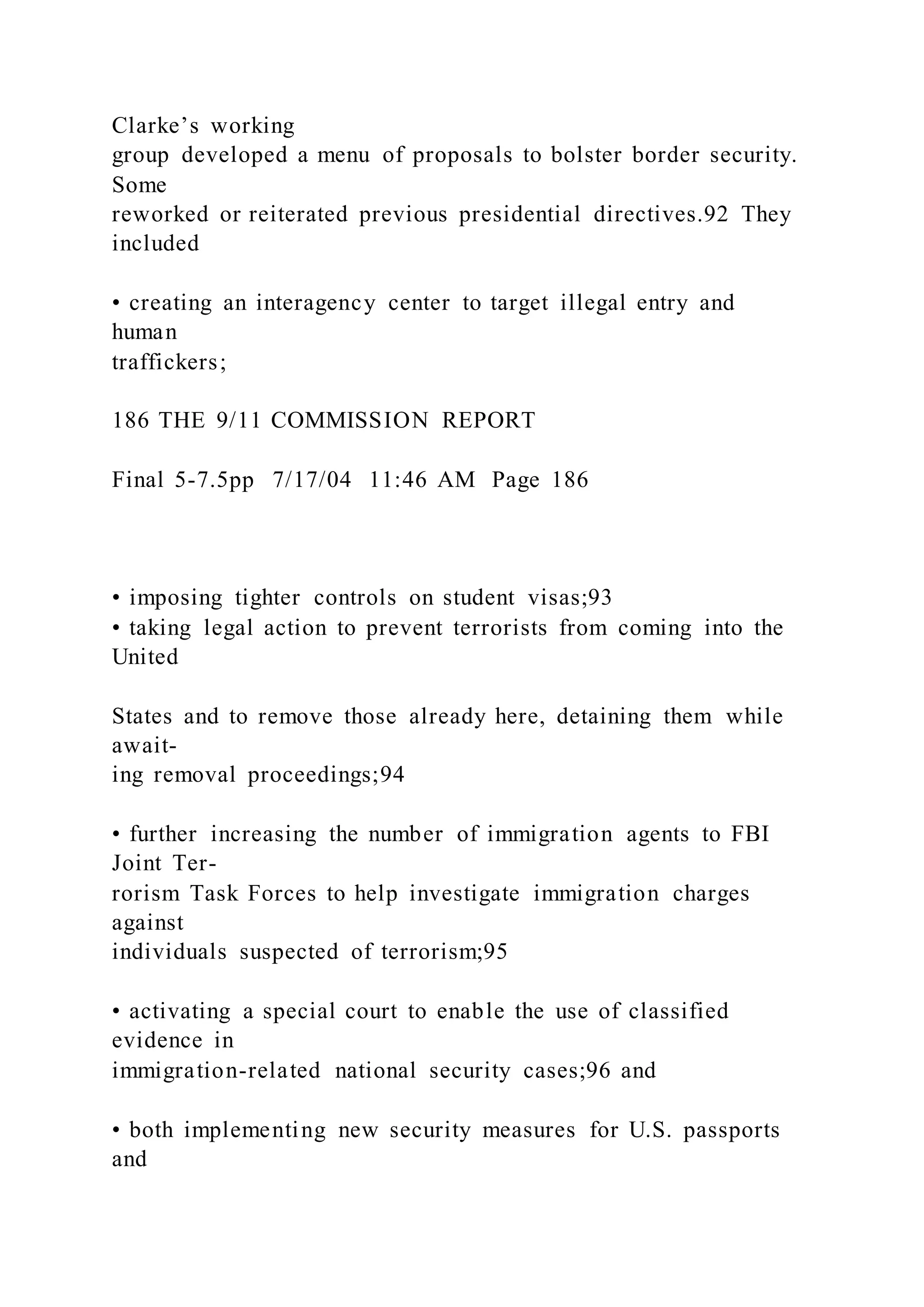 Clarke’s working
group developed a menu of proposals to bolster border security.
Some
reworked or reiterated previous presidential directives.92 They
included
• creating an interagency center to target illegal entry and
human
traffickers;
186 THE 9/11 COMMISSION REPORT
Final 5-7.5pp 7/17/04 11:46 AM Page 186
• imposing tighter controls on student visas;93
• taking legal action to prevent terrorists from coming into the
United
States and to remove those already here, detaining them while
await-
ing removal proceedings;94
• further increasing the number of immigration agents to FBI
Joint Ter-
rorism Task Forces to help investigate immigration charges
against
individuals suspected of terrorism;95
• activating a special court to enable the use of classified
evidence in
immigration-related national security cases;96 and
• both implementing new security measures for U.S. passports
and
 