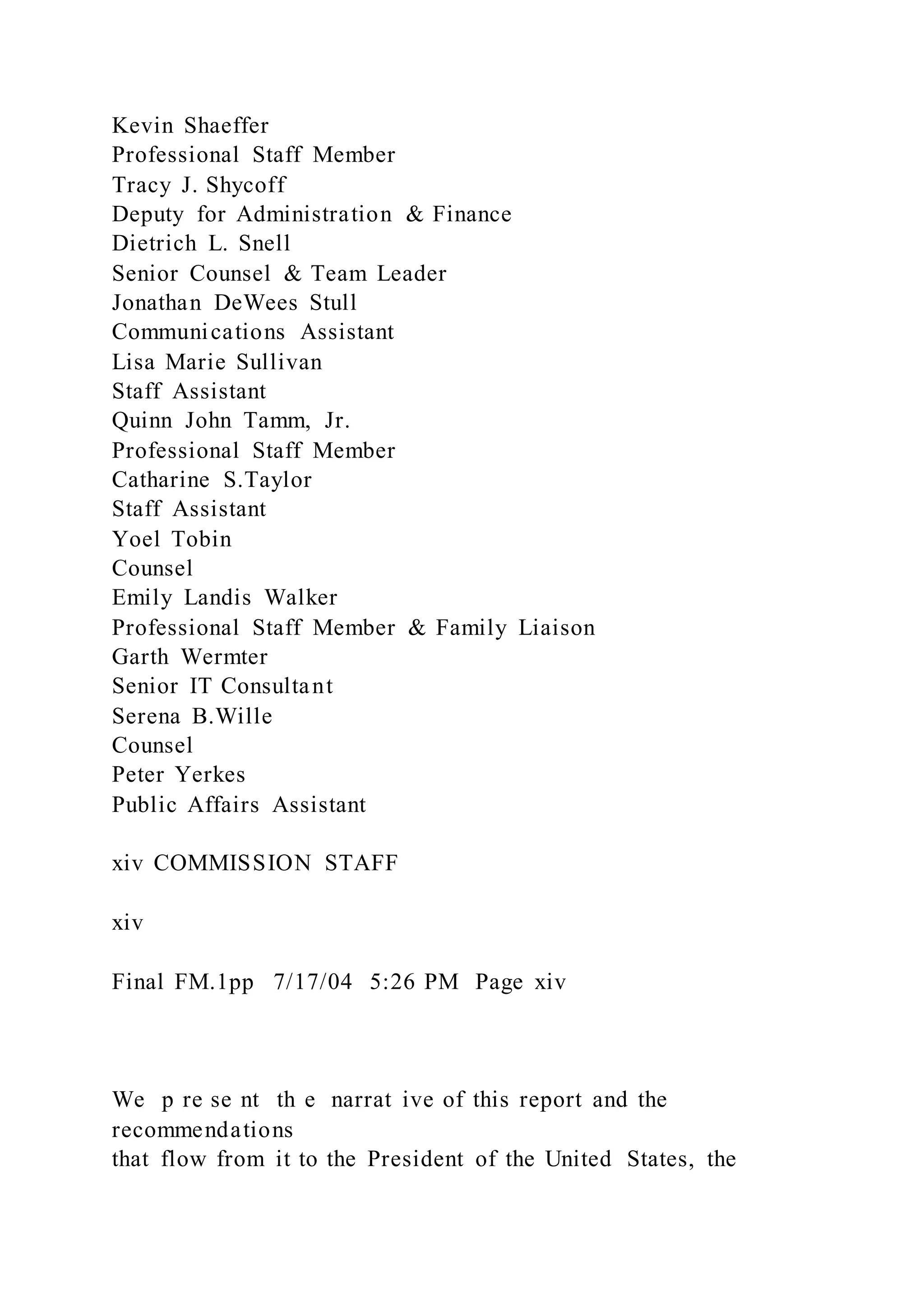 Kevin Shaeffer
Professional Staff Member
Tracy J. Shycoff
Deputy for Administration & Finance
Dietrich L. Snell
Senior Counsel & Team Leader
Jonathan DeWees Stull
Communications Assistant
Lisa Marie Sullivan
Staff Assistant
Quinn John Tamm, Jr.
Professional Staff Member
Catharine S.Taylor
Staff Assistant
Yoel Tobin
Counsel
Emily Landis Walker
Professional Staff Member & Family Liaison
Garth Wermter
Senior IT Consultant
Serena B.Wille
Counsel
Peter Yerkes
Public Affairs Assistant
xiv COMMISSION STAFF
xiv
Final FM.1pp 7/17/04 5:26 PM Page xiv
We p re se nt th e narrat ive of this report and the
recommendations
that flow from it to the President of the United States, the
 