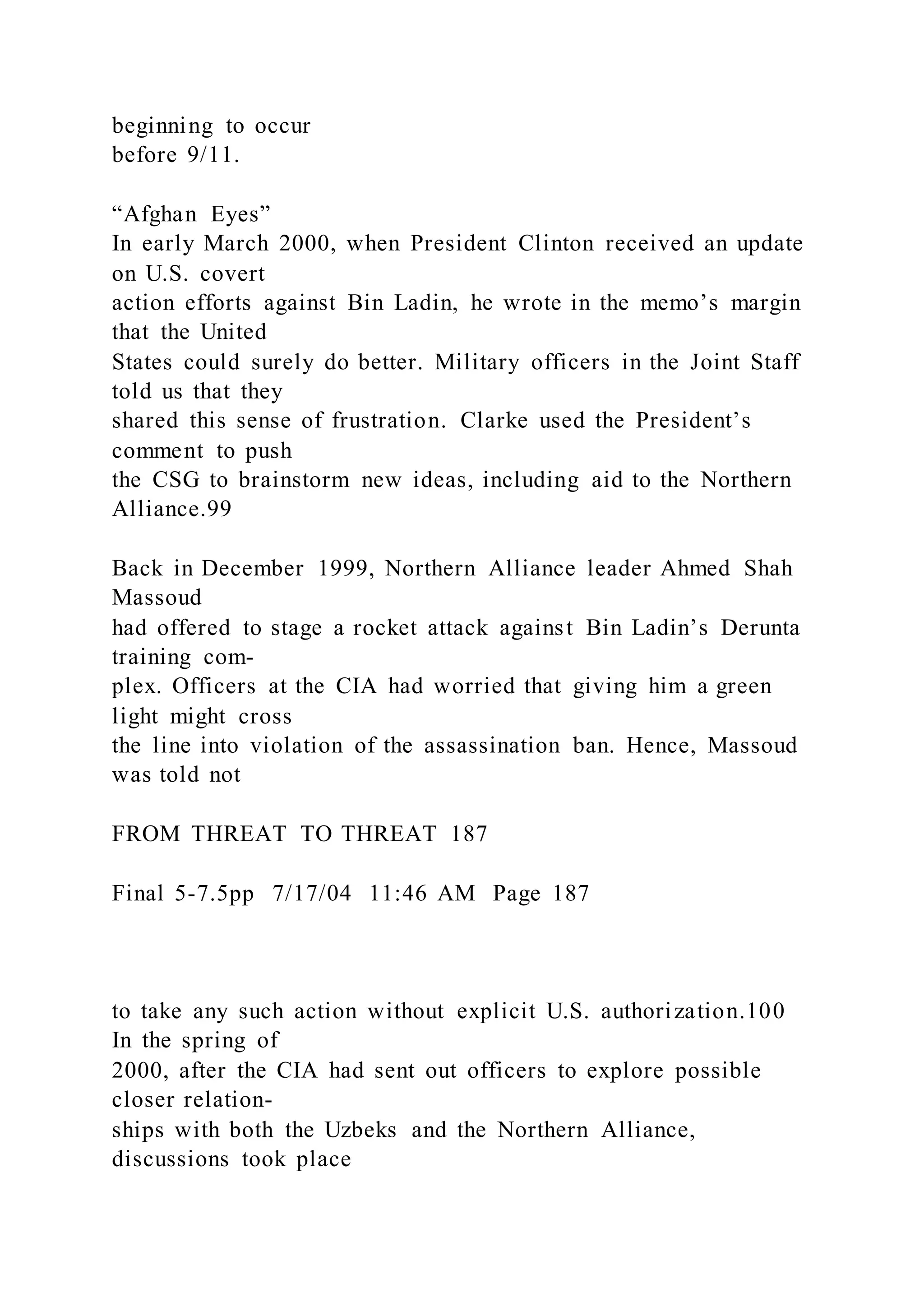 beginning to occur
before 9/11.
“Afghan Eyes”
In early March 2000, when President Clinton received an update
on U.S. covert
action efforts against Bin Ladin, he wrote in the memo’s margin
that the United
States could surely do better. Military officers in the Joint Staff
told us that they
shared this sense of frustration. Clarke used the President’s
comment to push
the CSG to brainstorm new ideas, including aid to the Northern
Alliance.99
Back in December 1999, Northern Alliance leader Ahmed Shah
Massoud
had offered to stage a rocket attack against Bin Ladin’s Derunta
training com-
plex. Officers at the CIA had worried that giving him a green
light might cross
the line into violation of the assassination ban. Hence, Massoud
was told not
FROM THREAT TO THREAT 187
Final 5-7.5pp 7/17/04 11:46 AM Page 187
to take any such action without explicit U.S. authorization.100
In the spring of
2000, after the CIA had sent out officers to explore possible
closer relation-
ships with both the Uzbeks and the Northern Alliance,
discussions took place
 