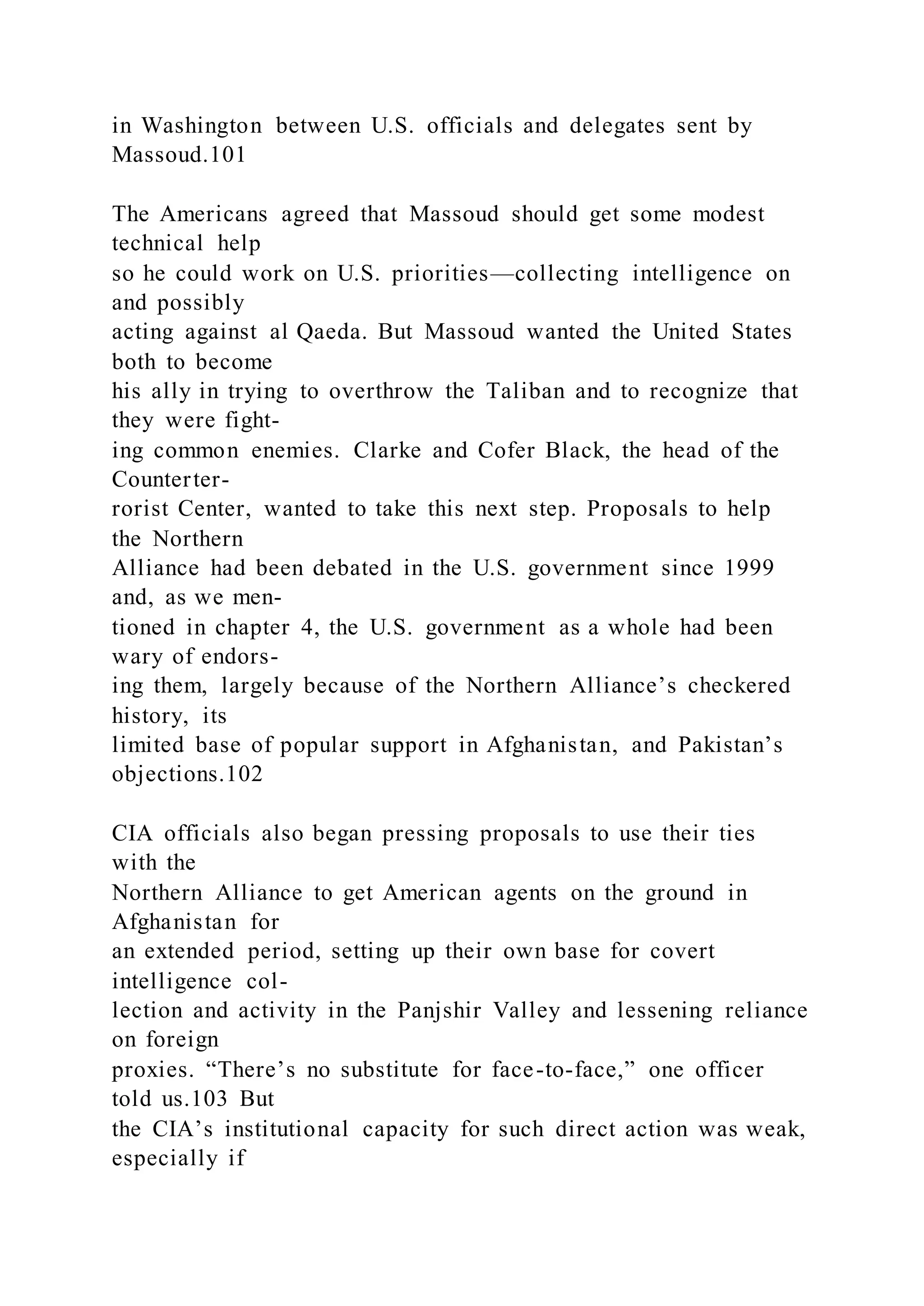 in Washington between U.S. officials and delegates sent by
Massoud.101
The Americans agreed that Massoud should get some modest
technical help
so he could work on U.S. priorities—collecting intelligence on
and possibly
acting against al Qaeda. But Massoud wanted the United States
both to become
his ally in trying to overthrow the Taliban and to recognize that
they were fight-
ing common enemies. Clarke and Cofer Black, the head of the
Counterter-
rorist Center, wanted to take this next step. Proposals to help
the Northern
Alliance had been debated in the U.S. government since 1999
and, as we men-
tioned in chapter 4, the U.S. government as a whole had been
wary of endors-
ing them, largely because of the Northern Alliance’s checkered
history, its
limited base of popular support in Afghanistan, and Pakistan’s
objections.102
CIA officials also began pressing proposals to use their ties
with the
Northern Alliance to get American agents on the ground in
Afghanistan for
an extended period, setting up their own base for covert
intelligence col-
lection and activity in the Panjshir Valley and lessening reliance
on foreign
proxies. “There’s no substitute for face-to-face,” one officer
told us.103 But
the CIA’s institutional capacity for such direct action was weak,
especially if
 