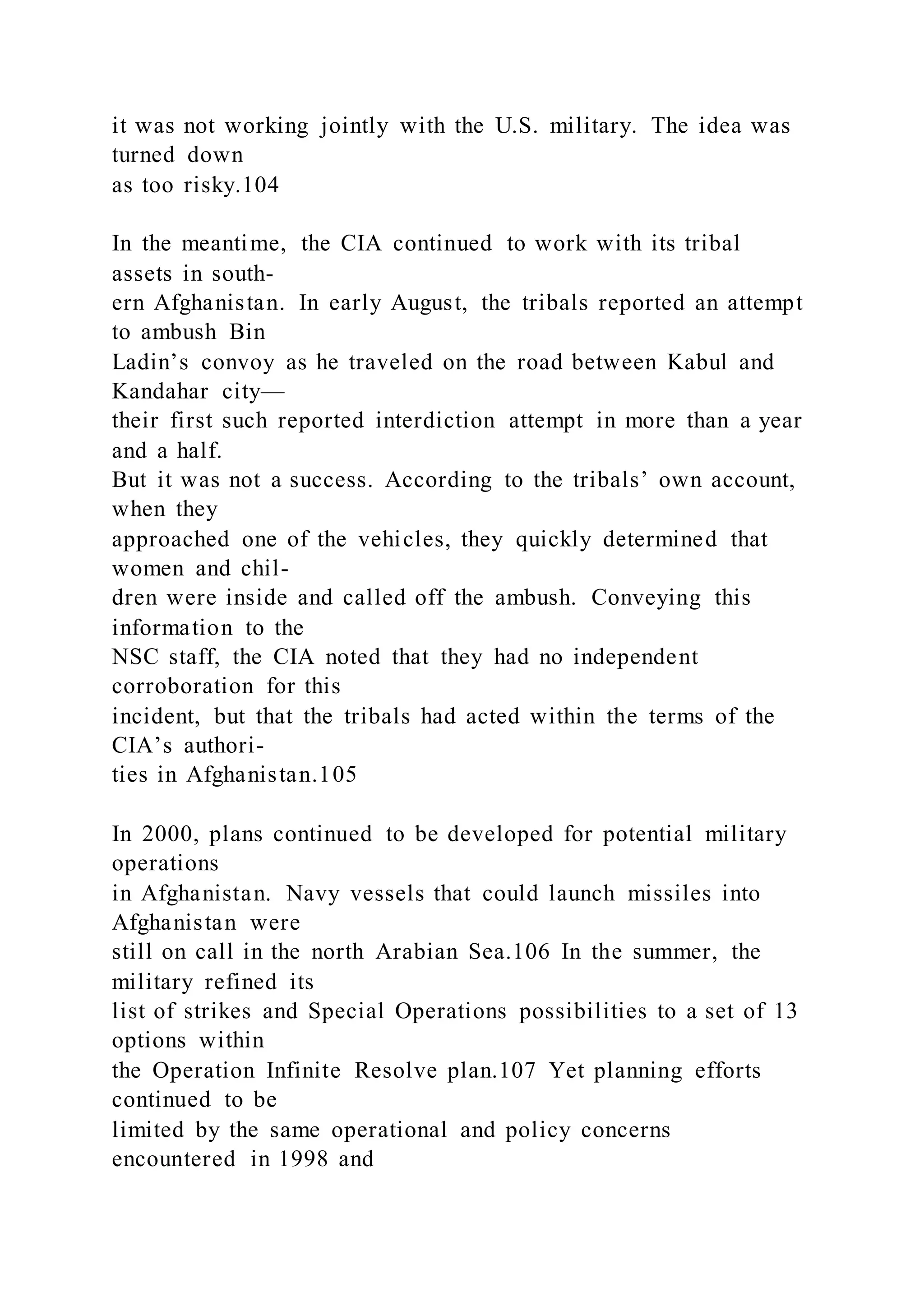 it was not working jointly with the U.S. military. The idea was
turned down
as too risky.104
In the meantime, the CIA continued to work with its tribal
assets in south-
ern Afghanistan. In early August, the tribals reported an attempt
to ambush Bin
Ladin’s convoy as he traveled on the road between Kabul and
Kandahar city—
their first such reported interdiction attempt in more than a year
and a half.
But it was not a success. According to the tribals’ own account,
when they
approached one of the vehicles, they quickly determined that
women and chil-
dren were inside and called off the ambush. Conveying this
information to the
NSC staff, the CIA noted that they had no independent
corroboration for this
incident, but that the tribals had acted within the terms of the
CIA’s authori-
ties in Afghanistan.105
In 2000, plans continued to be developed for potential military
operations
in Afghanistan. Navy vessels that could launch missiles into
Afghanistan were
still on call in the north Arabian Sea.106 In the summer, the
military refined its
list of strikes and Special Operations possibilities to a set of 13
options within
the Operation Infinite Resolve plan.107 Yet planning efforts
continued to be
limited by the same operational and policy concerns
encountered in 1998 and
 