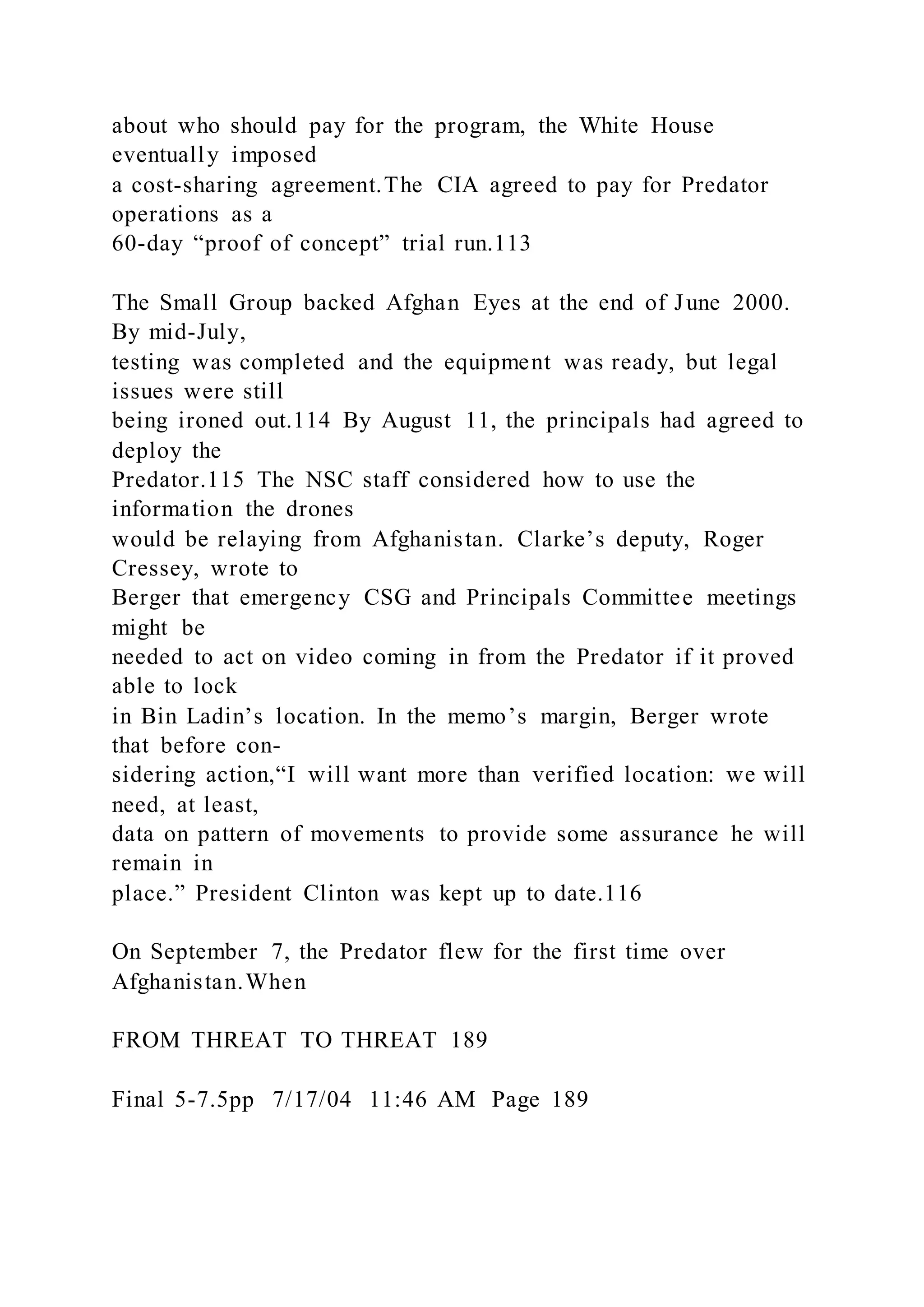 about who should pay for the program, the White House
eventually imposed
a cost-sharing agreement.The CIA agreed to pay for Predator
operations as a
60-day “proof of concept” trial run.113
The Small Group backed Afghan Eyes at the end of June 2000.
By mid-July,
testing was completed and the equipment was ready, but legal
issues were still
being ironed out.114 By August 11, the principals had agreed to
deploy the
Predator.115 The NSC staff considered how to use the
information the drones
would be relaying from Afghanistan. Clarke’s deputy, Roger
Cressey, wrote to
Berger that emergency CSG and Principals Committee meetings
might be
needed to act on video coming in from the Predator if it proved
able to lock
in Bin Ladin’s location. In the memo’s margin, Berger wrote
that before con-
sidering action,“I will want more than verified location: we will
need, at least,
data on pattern of movements to provide some assurance he will
remain in
place.” President Clinton was kept up to date.116
On September 7, the Predator flew for the first time over
Afghanistan.When
FROM THREAT TO THREAT 189
Final 5-7.5pp 7/17/04 11:46 AM Page 189
 