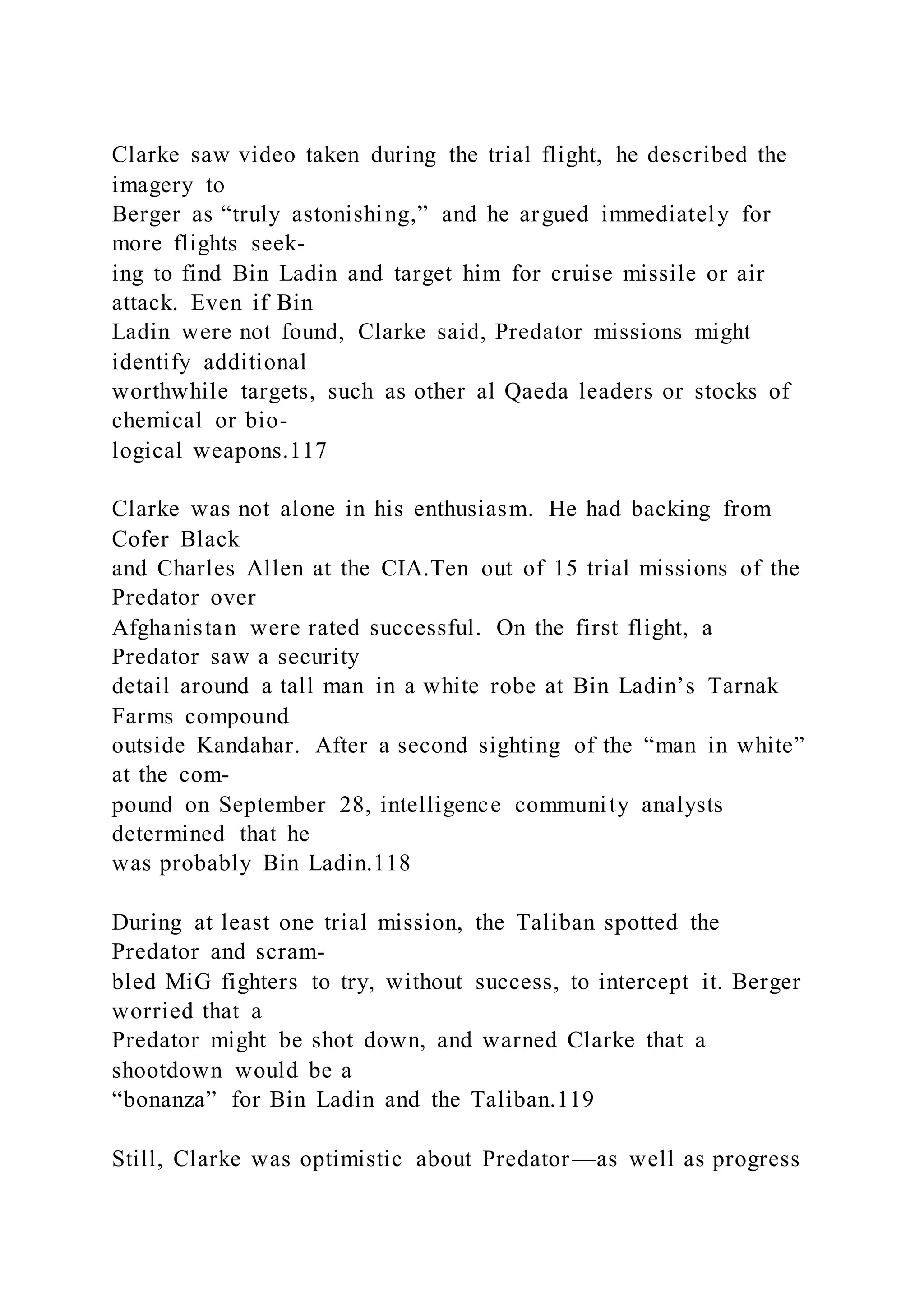 Clarke saw video taken during the trial flight, he described the
imagery to
Berger as “truly astonishing,” and he argued immediately for
more flights seek-
ing to find Bin Ladin and target him for cruise missile or air
attack. Even if Bin
Ladin were not found, Clarke said, Predator missions might
identify additional
worthwhile targets, such as other al Qaeda leaders or stocks of
chemical or bio-
logical weapons.117
Clarke was not alone in his enthusiasm. He had backing from
Cofer Black
and Charles Allen at the CIA.Ten out of 15 trial missions of the
Predator over
Afghanistan were rated successful. On the first flight, a
Predator saw a security
detail around a tall man in a white robe at Bin Ladin’s Tarnak
Farms compound
outside Kandahar. After a second sighting of the “man in white”
at the com-
pound on September 28, intelligence community analysts
determined that he
was probably Bin Ladin.118
During at least one trial mission, the Taliban spotted the
Predator and scram-
bled MiG fighters to try, without success, to intercept it. Berger
worried that a
Predator might be shot down, and warned Clarke that a
shootdown would be a
“bonanza” for Bin Ladin and the Taliban.119
Still, Clarke was optimistic about Predator—as well as progress
 