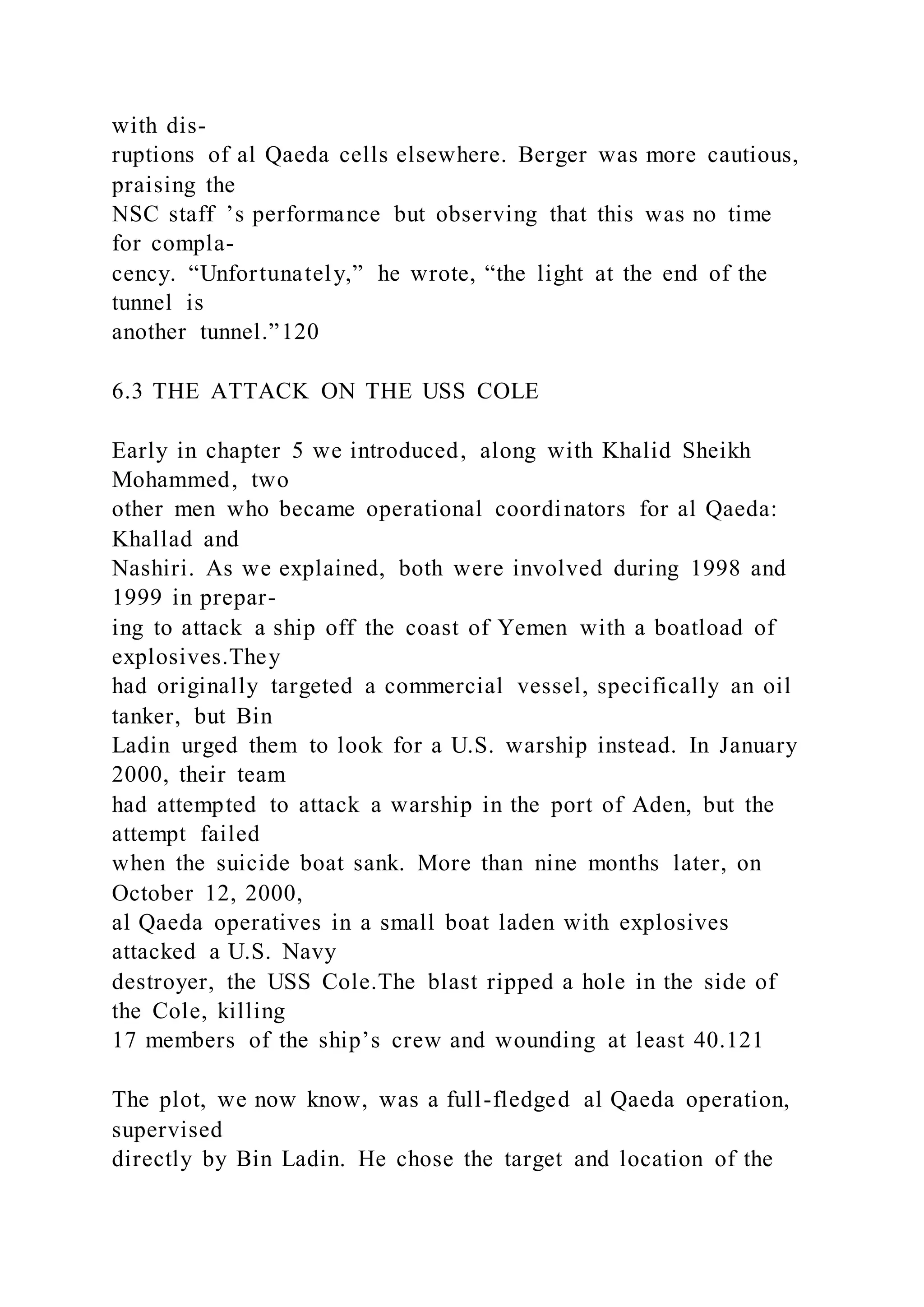 with dis-
ruptions of al Qaeda cells elsewhere. Berger was more cautious,
praising the
NSC staff ’s performance but observing that this was no time
for compla-
cency. “Unfortunately,” he wrote, “the light at the end of the
tunnel is
another tunnel.”120
6.3 THE ATTACK ON THE USS COLE
Early in chapter 5 we introduced, along with Khalid Sheikh
Mohammed, two
other men who became operational coordinators for al Qaeda:
Khallad and
Nashiri. As we explained, both were involved during 1998 and
1999 in prepar-
ing to attack a ship off the coast of Yemen with a boatload of
explosives.They
had originally targeted a commercial vessel, specifically an oil
tanker, but Bin
Ladin urged them to look for a U.S. warship instead. In January
2000, their team
had attempted to attack a warship in the port of Aden, but the
attempt failed
when the suicide boat sank. More than nine months later, on
October 12, 2000,
al Qaeda operatives in a small boat laden with explosives
attacked a U.S. Navy
destroyer, the USS Cole.The blast ripped a hole in the side of
the Cole, killing
17 members of the ship’s crew and wounding at least 40.121
The plot, we now know, was a full-fledged al Qaeda operation,
supervised
directly by Bin Ladin. He chose the target and location of the
 