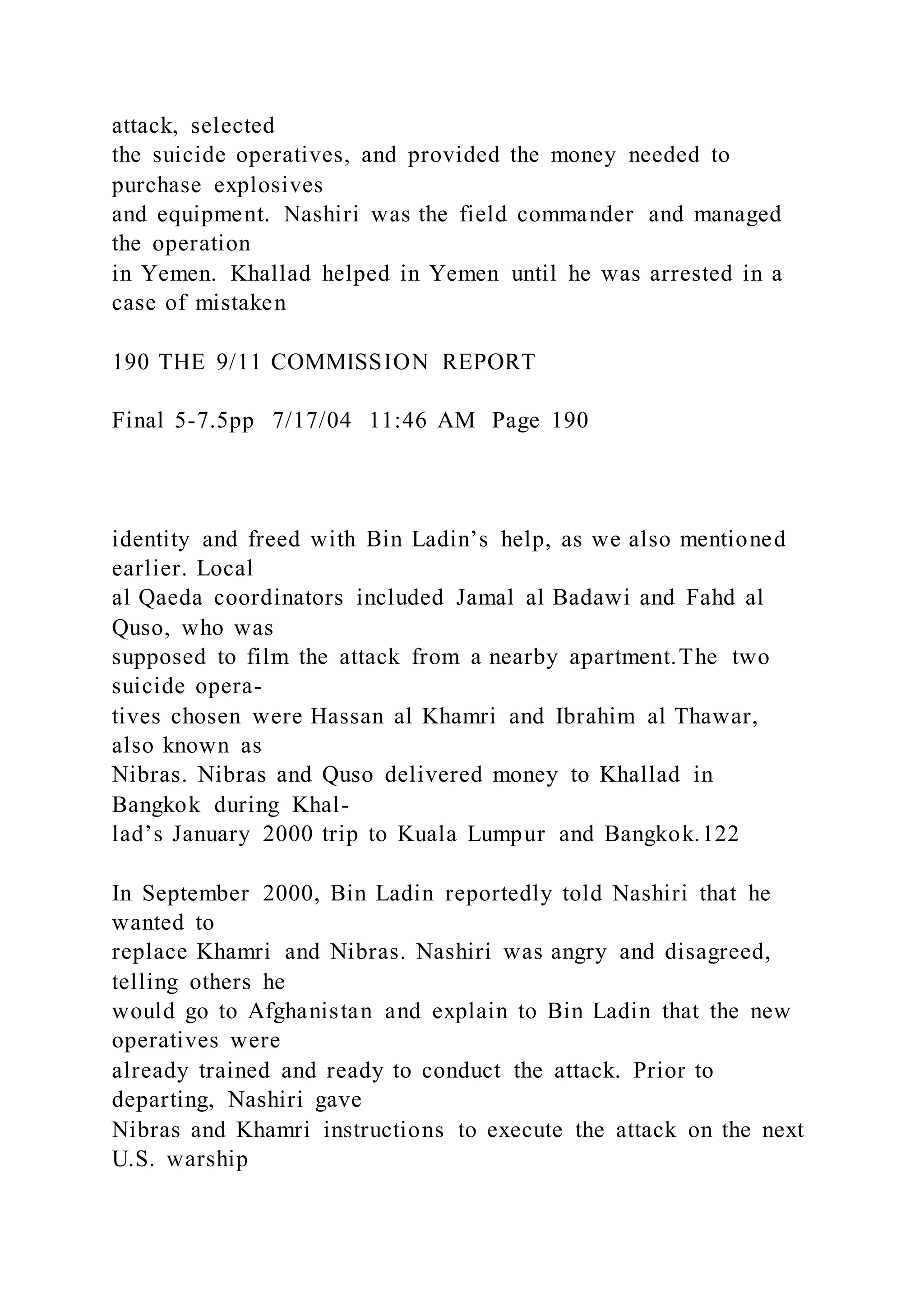 attack, selected
the suicide operatives, and provided the money needed to
purchase explosives
and equipment. Nashiri was the field commander and managed
the operation
in Yemen. Khallad helped in Yemen until he was arrested in a
case of mistaken
190 THE 9/11 COMMISSION REPORT
Final 5-7.5pp 7/17/04 11:46 AM Page 190
identity and freed with Bin Ladin’s help, as we also mentioned
earlier. Local
al Qaeda coordinators included Jamal al Badawi and Fahd al
Quso, who was
supposed to film the attack from a nearby apartment.The two
suicide opera-
tives chosen were Hassan al Khamri and Ibrahim al Thawar,
also known as
Nibras. Nibras and Quso delivered money to Khallad in
Bangkok during Khal-
lad’s January 2000 trip to Kuala Lumpur and Bangkok.122
In September 2000, Bin Ladin reportedly told Nashiri that he
wanted to
replace Khamri and Nibras. Nashiri was angry and disagreed,
telling others he
would go to Afghanistan and explain to Bin Ladin that the new
operatives were
already trained and ready to conduct the attack. Prior to
departing, Nashiri gave
Nibras and Khamri instructions to execute the attack on the next
U.S. warship
 