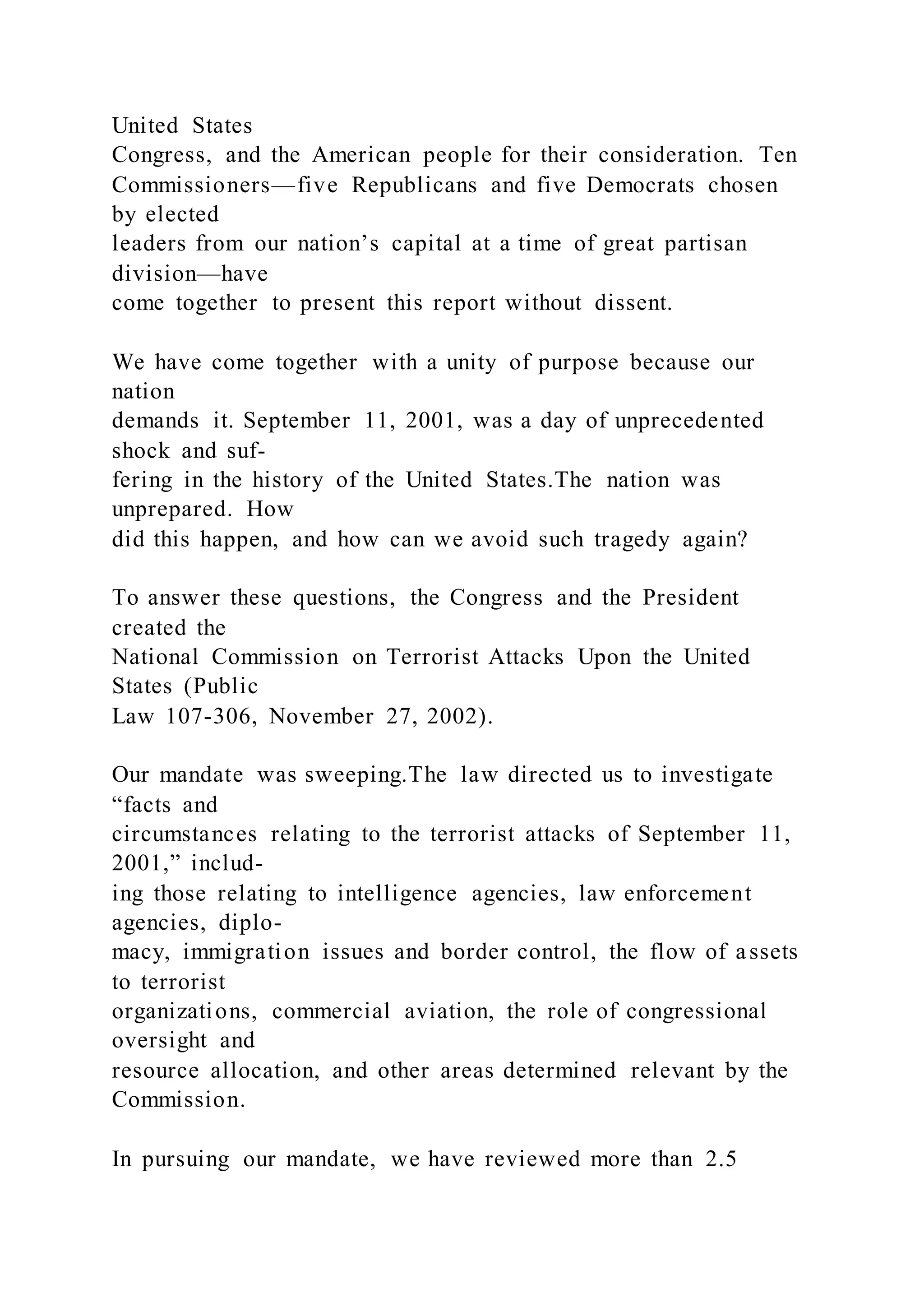 United States
Congress, and the American people for their consideration. Ten
Commissioners—five Republicans and five Democrats chosen
by elected
leaders from our nation’s capital at a time of great partisan
division—have
come together to present this report without dissent.
We have come together with a unity of purpose because our
nation
demands it. September 11, 2001, was a day of unprecedented
shock and suf-
fering in the history of the United States.The nation was
unprepared. How
did this happen, and how can we avoid such tragedy again?
To answer these questions, the Congress and the President
created the
National Commission on Terrorist Attacks Upon the United
States (Public
Law 107-306, November 27, 2002).
Our mandate was sweeping.The law directed us to investigate
“facts and
circumstances relating to the terrorist attacks of September 11,
2001,” includ-
ing those relating to intelligence agencies, law enforcement
agencies, diplo-
macy, immigration issues and border control, the flow of assets
to terrorist
organizations, commercial aviation, the role of congressional
oversight and
resource allocation, and other areas determined relevant by the
Commission.
In pursuing our mandate, we have reviewed more than 2.5
 