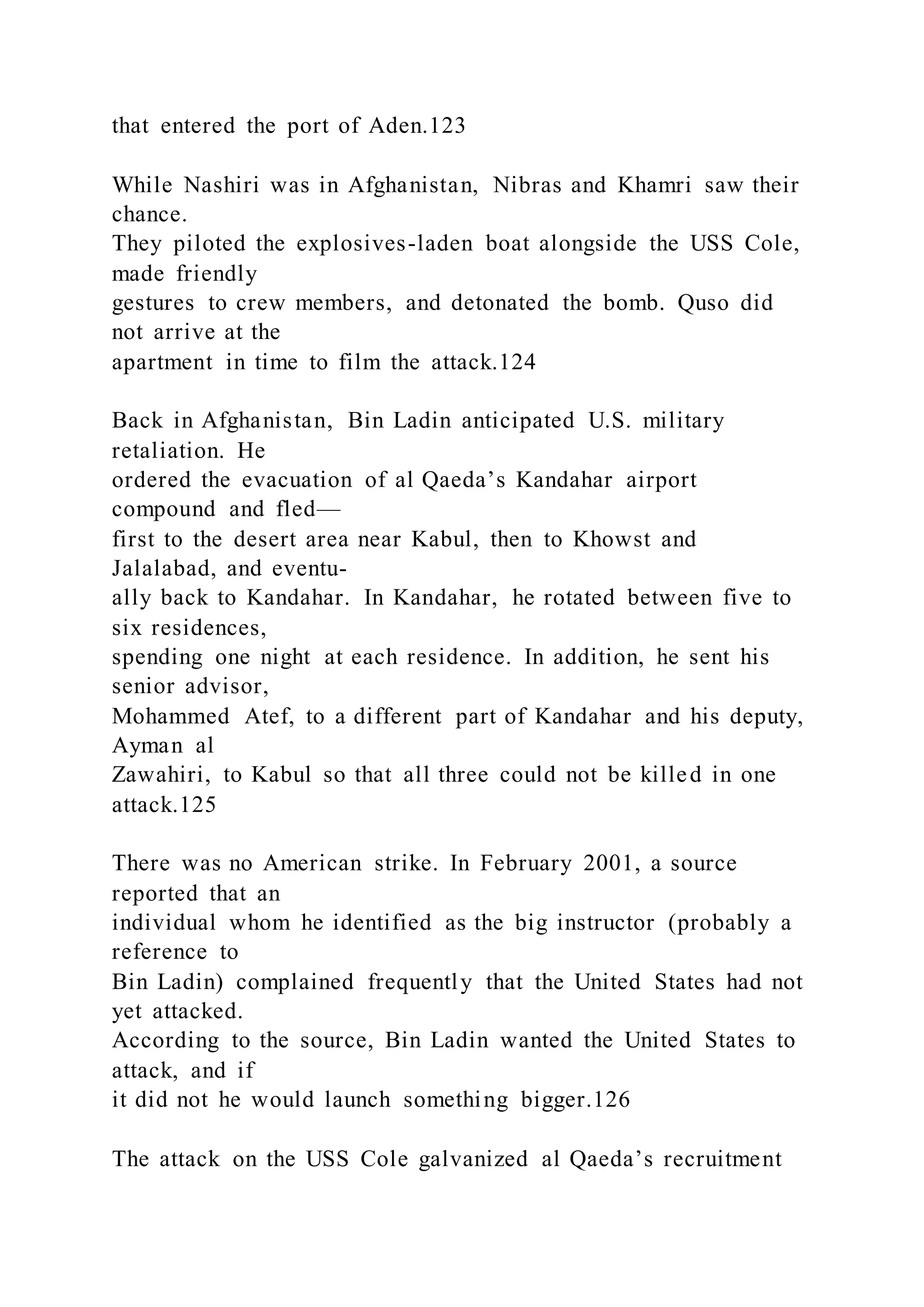 that entered the port of Aden.123
While Nashiri was in Afghanistan, Nibras and Khamri saw their
chance.
They piloted the explosives-laden boat alongside the USS Cole,
made friendly
gestures to crew members, and detonated the bomb. Quso did
not arrive at the
apartment in time to film the attack.124
Back in Afghanistan, Bin Ladin anticipated U.S. military
retaliation. He
ordered the evacuation of al Qaeda’s Kandahar airport
compound and fled—
first to the desert area near Kabul, then to Khowst and
Jalalabad, and eventu-
ally back to Kandahar. In Kandahar, he rotated between five to
six residences,
spending one night at each residence. In addition, he sent his
senior advisor,
Mohammed Atef, to a different part of Kandahar and his deputy,
Ayman al
Zawahiri, to Kabul so that all three could not be killed in one
attack.125
There was no American strike. In February 2001, a source
reported that an
individual whom he identified as the big instructor (probably a
reference to
Bin Ladin) complained frequently that the United States had not
yet attacked.
According to the source, Bin Ladin wanted the United States to
attack, and if
it did not he would launch something bigger.126
The attack on the USS Cole galvanized al Qaeda’s recruitment
 