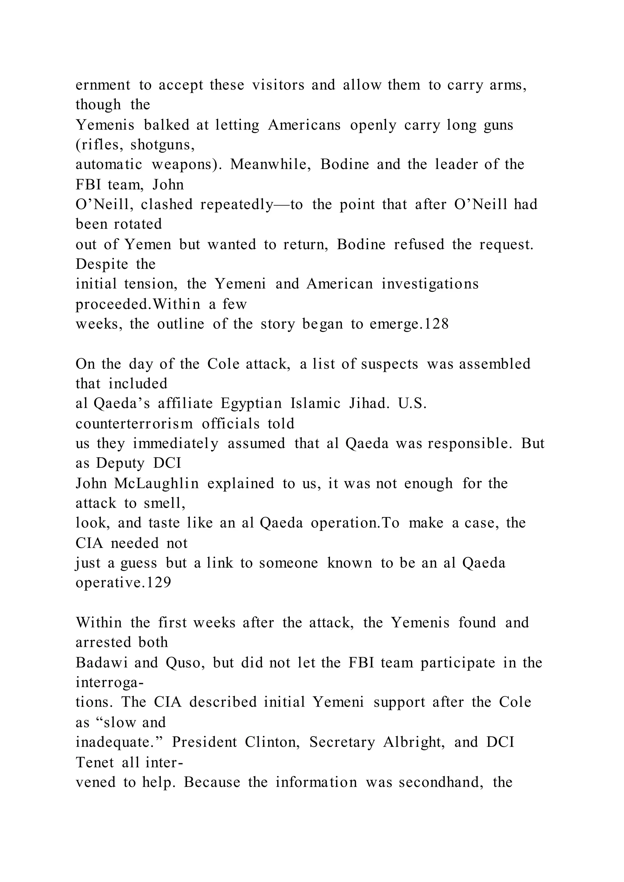 ernment to accept these visitors and allow them to carry arms,
though the
Yemenis balked at letting Americans openly carry long guns
(rifles, shotguns,
automatic weapons). Meanwhile, Bodine and the leader of the
FBI team, John
O’Neill, clashed repeatedly—to the point that after O’Neill had
been rotated
out of Yemen but wanted to return, Bodine refused the request.
Despite the
initial tension, the Yemeni and American investigations
proceeded.Within a few
weeks, the outline of the story began to emerge.128
On the day of the Cole attack, a list of suspects was assembled
that included
al Qaeda’s affiliate Egyptian Islamic Jihad. U.S.
counterterrorism officials told
us they immediately assumed that al Qaeda was responsible. But
as Deputy DCI
John McLaughlin explained to us, it was not enough for the
attack to smell,
look, and taste like an al Qaeda operation.To make a case, the
CIA needed not
just a guess but a link to someone known to be an al Qaeda
operative.129
Within the first weeks after the attack, the Yemenis found and
arrested both
Badawi and Quso, but did not let the FBI team participate in the
interroga-
tions. The CIA described initial Yemeni support after the Cole
as “slow and
inadequate.” President Clinton, Secretary Albright, and DCI
Tenet all inter-
vened to help. Because the information was secondhand, the
 