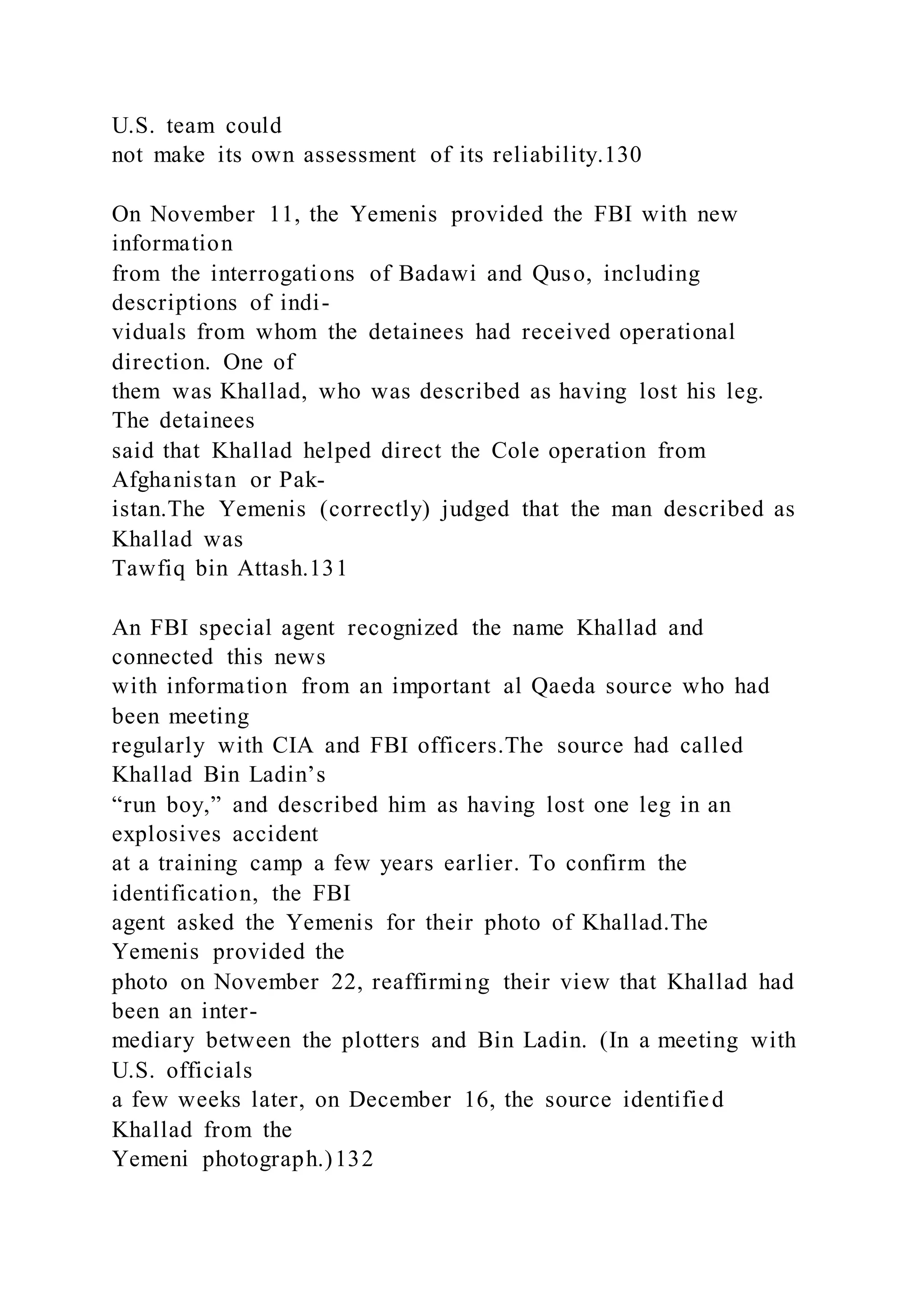 U.S. team could
not make its own assessment of its reliability.130
On November 11, the Yemenis provided the FBI with new
information
from the interrogations of Badawi and Quso, including
descriptions of indi-
viduals from whom the detainees had received operational
direction. One of
them was Khallad, who was described as having lost his leg.
The detainees
said that Khallad helped direct the Cole operation from
Afghanistan or Pak-
istan.The Yemenis (correctly) judged that the man described as
Khallad was
Tawfiq bin Attash.131
An FBI special agent recognized the name Khallad and
connected this news
with information from an important al Qaeda source who had
been meeting
regularly with CIA and FBI officers.The source had called
Khallad Bin Ladin’s
“run boy,” and described him as having lost one leg in an
explosives accident
at a training camp a few years earlier. To confirm the
identification, the FBI
agent asked the Yemenis for their photo of Khallad.The
Yemenis provided the
photo on November 22, reaffirming their view that Khallad had
been an inter-
mediary between the plotters and Bin Ladin. (In a meeting with
U.S. officials
a few weeks later, on December 16, the source identified
Khallad from the
Yemeni photograph.)132
 