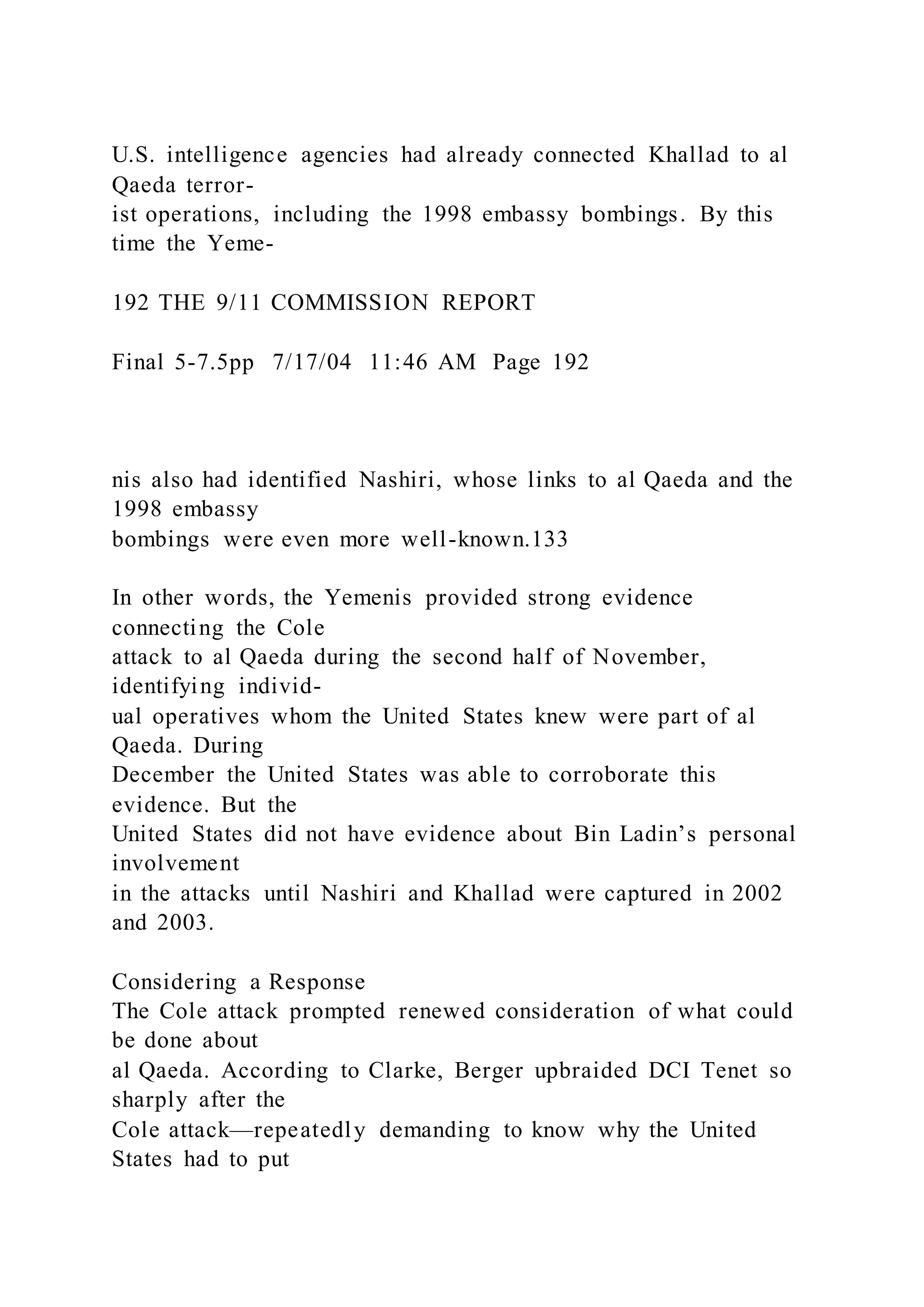 U.S. intelligence agencies had already connected Khallad to al
Qaeda terror-
ist operations, including the 1998 embassy bombings. By this
time the Yeme-
192 THE 9/11 COMMISSION REPORT
Final 5-7.5pp 7/17/04 11:46 AM Page 192
nis also had identified Nashiri, whose links to al Qaeda and the
1998 embassy
bombings were even more well-known.133
In other words, the Yemenis provided strong evidence
connecting the Cole
attack to al Qaeda during the second half of November,
identifying individ-
ual operatives whom the United States knew were part of al
Qaeda. During
December the United States was able to corroborate this
evidence. But the
United States did not have evidence about Bin Ladin’s personal
involvement
in the attacks until Nashiri and Khallad were captured in 2002
and 2003.
Considering a Response
The Cole attack prompted renewed consideration of what could
be done about
al Qaeda. According to Clarke, Berger upbraided DCI Tenet so
sharply after the
Cole attack—repeatedly demanding to know why the United
States had to put
 