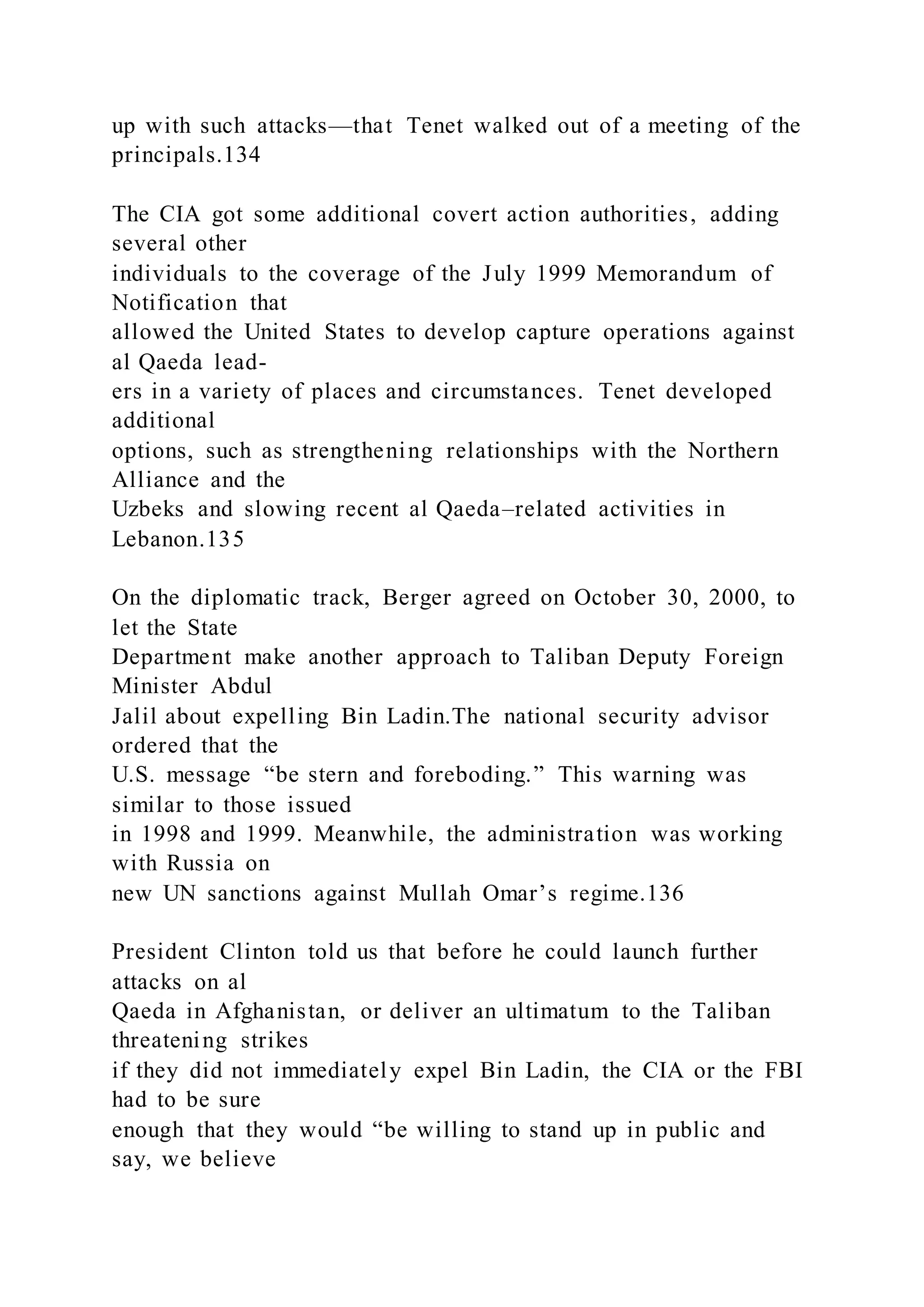 up with such attacks—that Tenet walked out of a meeting of the
principals.134
The CIA got some additional covert action authorities, adding
several other
individuals to the coverage of the July 1999 Memorandum of
Notification that
allowed the United States to develop capture operations against
al Qaeda lead-
ers in a variety of places and circumstances. Tenet developed
additional
options, such as strengthening relationships with the Northern
Alliance and the
Uzbeks and slowing recent al Qaeda–related activities in
Lebanon.135
On the diplomatic track, Berger agreed on October 30, 2000, to
let the State
Department make another approach to Taliban Deputy Foreign
Minister Abdul
Jalil about expelling Bin Ladin.The national security advisor
ordered that the
U.S. message “be stern and foreboding.” This warning was
similar to those issued
in 1998 and 1999. Meanwhile, the administration was working
with Russia on
new UN sanctions against Mullah Omar’s regime.136
President Clinton told us that before he could launch further
attacks on al
Qaeda in Afghanistan, or deliver an ultimatum to the Taliban
threatening strikes
if they did not immediately expel Bin Ladin, the CIA or the FBI
had to be sure
enough that they would “be willing to stand up in public and
say, we believe
 