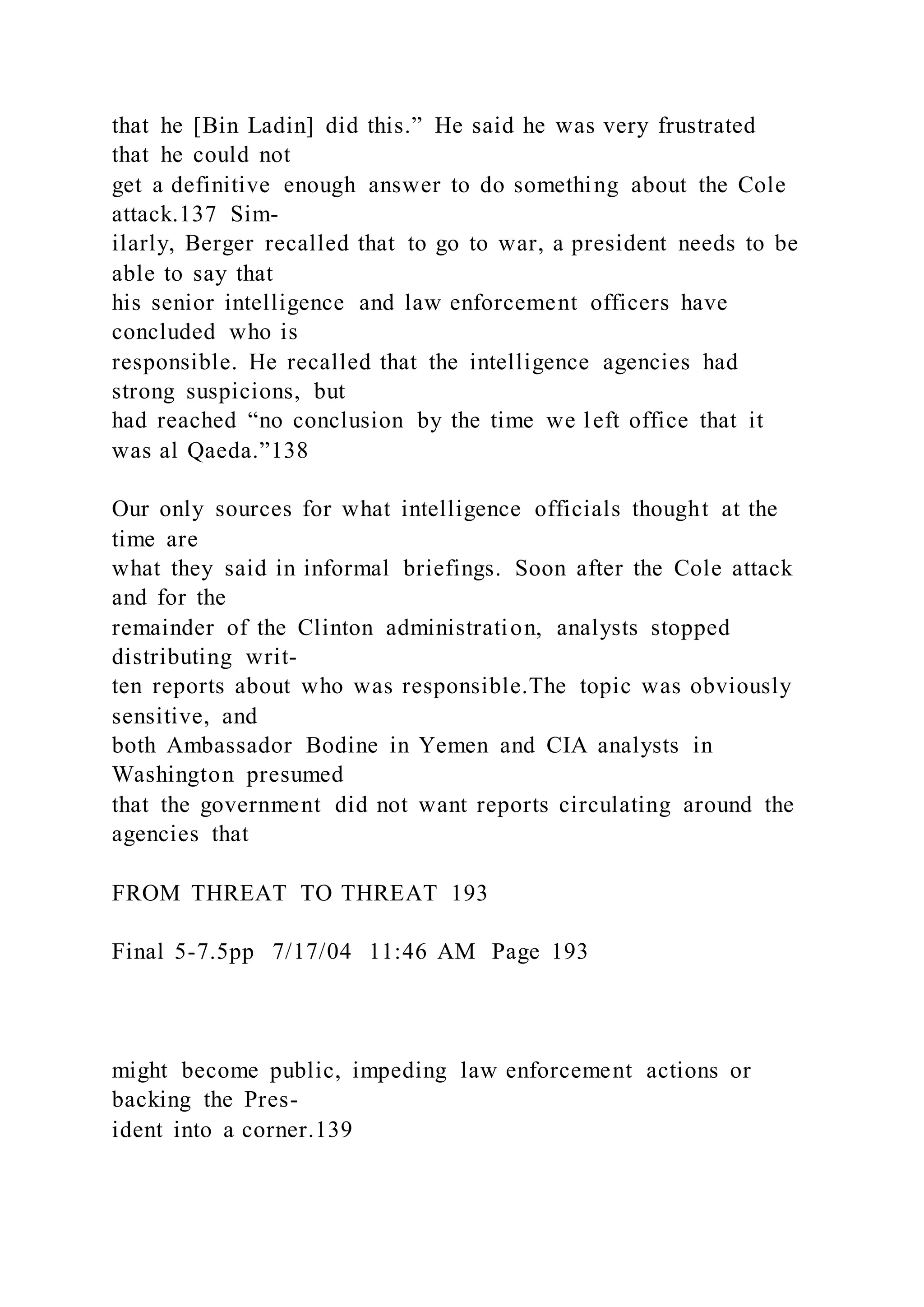 that he [Bin Ladin] did this.” He said he was very frustrated
that he could not
get a definitive enough answer to do something about the Cole
attack.137 Sim-
ilarly, Berger recalled that to go to war, a president needs to be
able to say that
his senior intelligence and law enforcement officers have
concluded who is
responsible. He recalled that the intelligence agencies had
strong suspicions, but
had reached “no conclusion by the time we left office that it
was al Qaeda.”138
Our only sources for what intelligence officials thought at the
time are
what they said in informal briefings. Soon after the Cole attack
and for the
remainder of the Clinton administration, analysts stopped
distributing writ-
ten reports about who was responsible.The topic was obviously
sensitive, and
both Ambassador Bodine in Yemen and CIA analysts in
Washington presumed
that the government did not want reports circulating around the
agencies that
FROM THREAT TO THREAT 193
Final 5-7.5pp 7/17/04 11:46 AM Page 193
might become public, impeding law enforcement actions or
backing the Pres-
ident into a corner.139
 