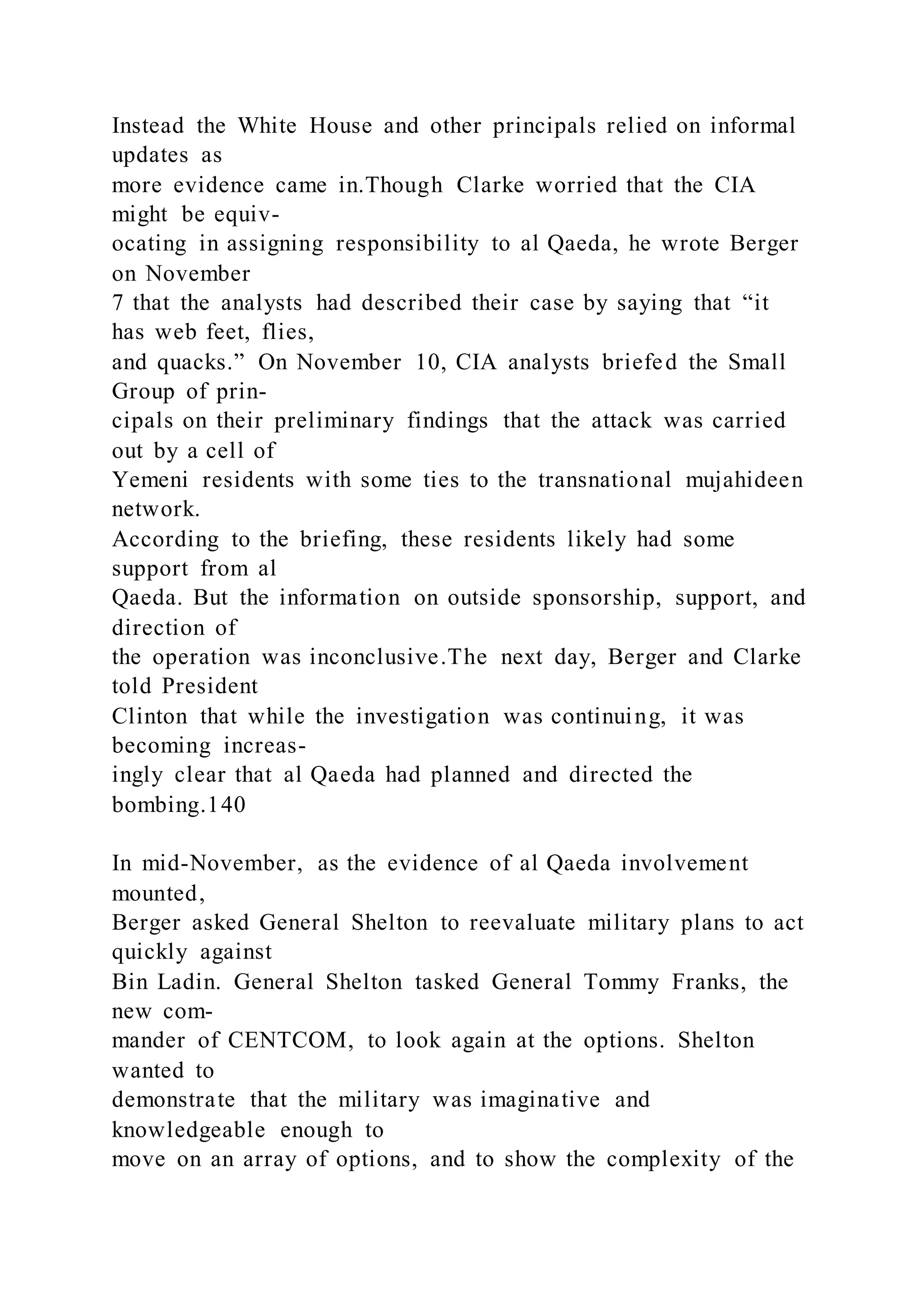Instead the White House and other principals relied on informal
updates as
more evidence came in.Though Clarke worried that the CIA
might be equiv-
ocating in assigning responsibility to al Qaeda, he wrote Berger
on November
7 that the analysts had described their case by saying that “it
has web feet, flies,
and quacks.” On November 10, CIA analysts briefed the Small
Group of prin-
cipals on their preliminary findings that the attack was carried
out by a cell of
Yemeni residents with some ties to the transnational mujahideen
network.
According to the briefing, these residents likely had some
support from al
Qaeda. But the information on outside sponsorship, support, and
direction of
the operation was inconclusive.The next day, Berger and Clarke
told President
Clinton that while the investigation was continuing, it was
becoming increas-
ingly clear that al Qaeda had planned and directed the
bombing.140
In mid-November, as the evidence of al Qaeda involvement
mounted,
Berger asked General Shelton to reevaluate military plans to act
quickly against
Bin Ladin. General Shelton tasked General Tommy Franks, the
new com-
mander of CENTCOM, to look again at the options. Shelton
wanted to
demonstrate that the military was imaginative and
knowledgeable enough to
move on an array of options, and to show the complexity of the
 