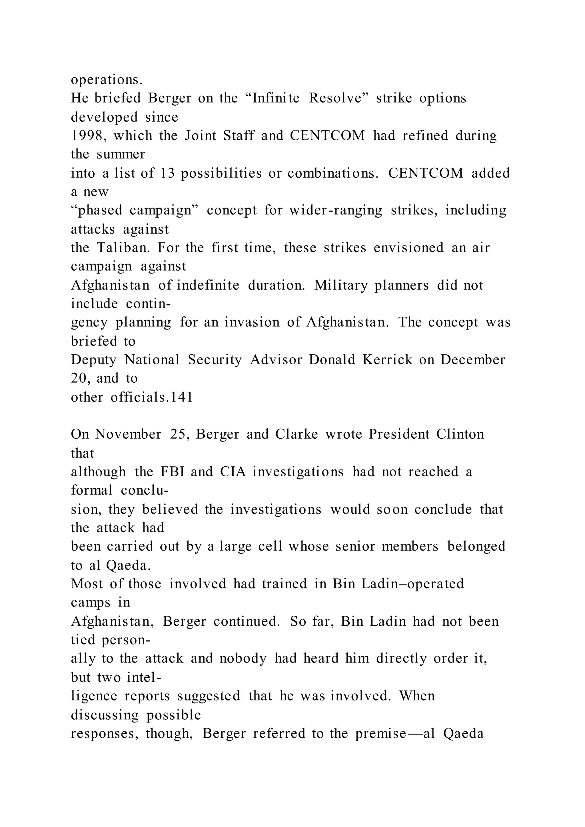 operations.
He briefed Berger on the “Infinite Resolve” strike options
developed since
1998, which the Joint Staff and CENTCOM had refined during
the summer
into a list of 13 possibilities or combinations. CENTCOM added
a new
“phased campaign” concept for wider-ranging strikes, including
attacks against
the Taliban. For the first time, these strikes envisioned an air
campaign against
Afghanistan of indefinite duration. Military planners did not
include contin-
gency planning for an invasion of Afghanistan. The concept was
briefed to
Deputy National Security Advisor Donald Kerrick on December
20, and to
other officials.141
On November 25, Berger and Clarke wrote President Clinton
that
although the FBI and CIA investigations had not reached a
formal conclu-
sion, they believed the investigations would soon conclude that
the attack had
been carried out by a large cell whose senior members belonged
to al Qaeda.
Most of those involved had trained in Bin Ladin–operated
camps in
Afghanistan, Berger continued. So far, Bin Ladin had not been
tied person-
ally to the attack and nobody had heard him directly order it,
but two intel-
ligence reports suggested that he was involved. When
discussing possible
responses, though, Berger referred to the premise—al Qaeda
 