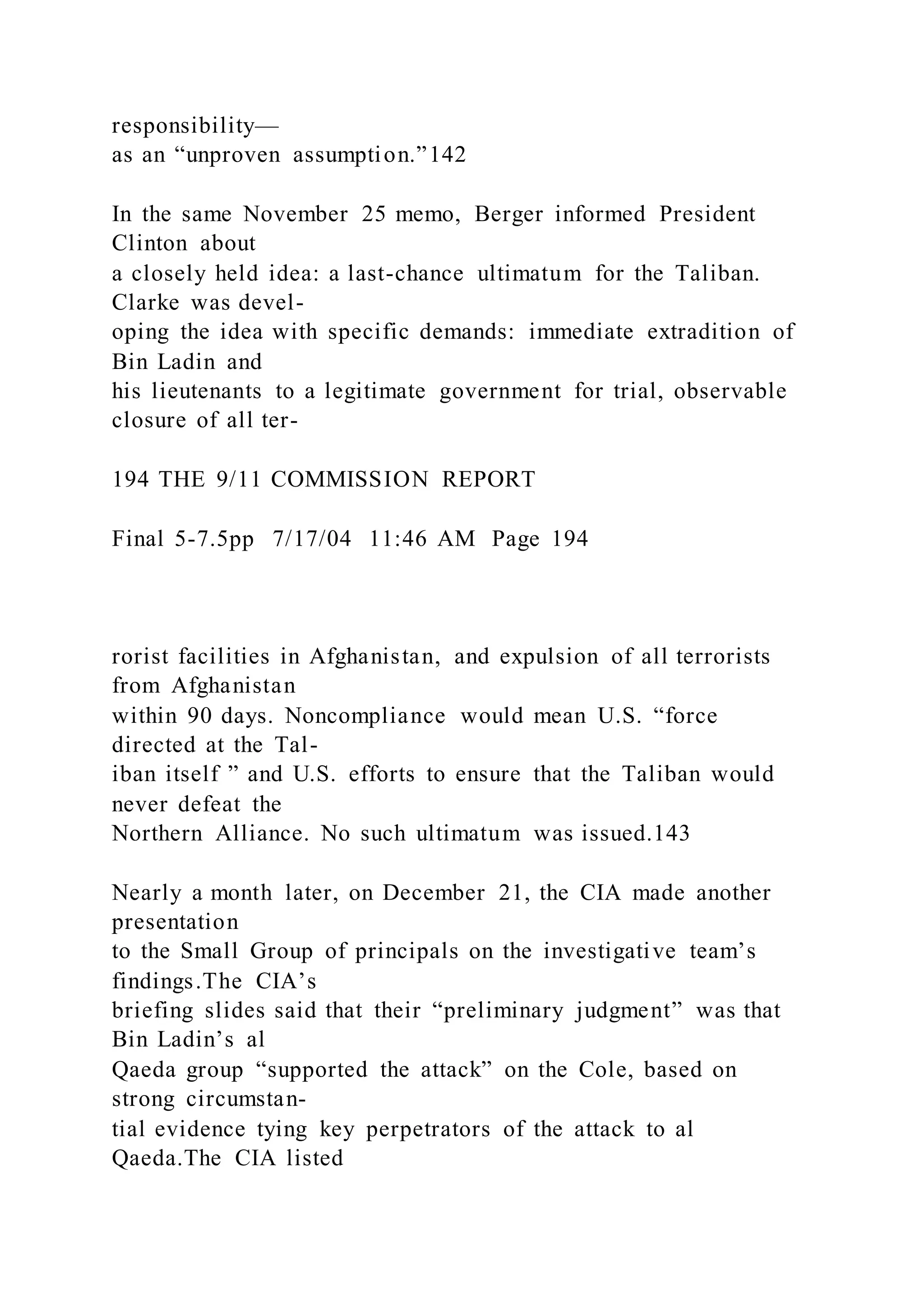 responsibility—
as an “unproven assumption.”142
In the same November 25 memo, Berger informed President
Clinton about
a closely held idea: a last-chance ultimatum for the Taliban.
Clarke was devel-
oping the idea with specific demands: immediate extradition of
Bin Ladin and
his lieutenants to a legitimate government for trial, observable
closure of all ter-
194 THE 9/11 COMMISSION REPORT
Final 5-7.5pp 7/17/04 11:46 AM Page 194
rorist facilities in Afghanistan, and expulsion of all terrorists
from Afghanistan
within 90 days. Noncompliance would mean U.S. “force
directed at the Tal-
iban itself ” and U.S. efforts to ensure that the Taliban would
never defeat the
Northern Alliance. No such ultimatum was issued.143
Nearly a month later, on December 21, the CIA made another
presentation
to the Small Group of principals on the investigative team’s
findings.The CIA’s
briefing slides said that their “preliminary judgment” was that
Bin Ladin’s al
Qaeda group “supported the attack” on the Cole, based on
strong circumstan-
tial evidence tying key perpetrators of the attack to al
Qaeda.The CIA listed
 
