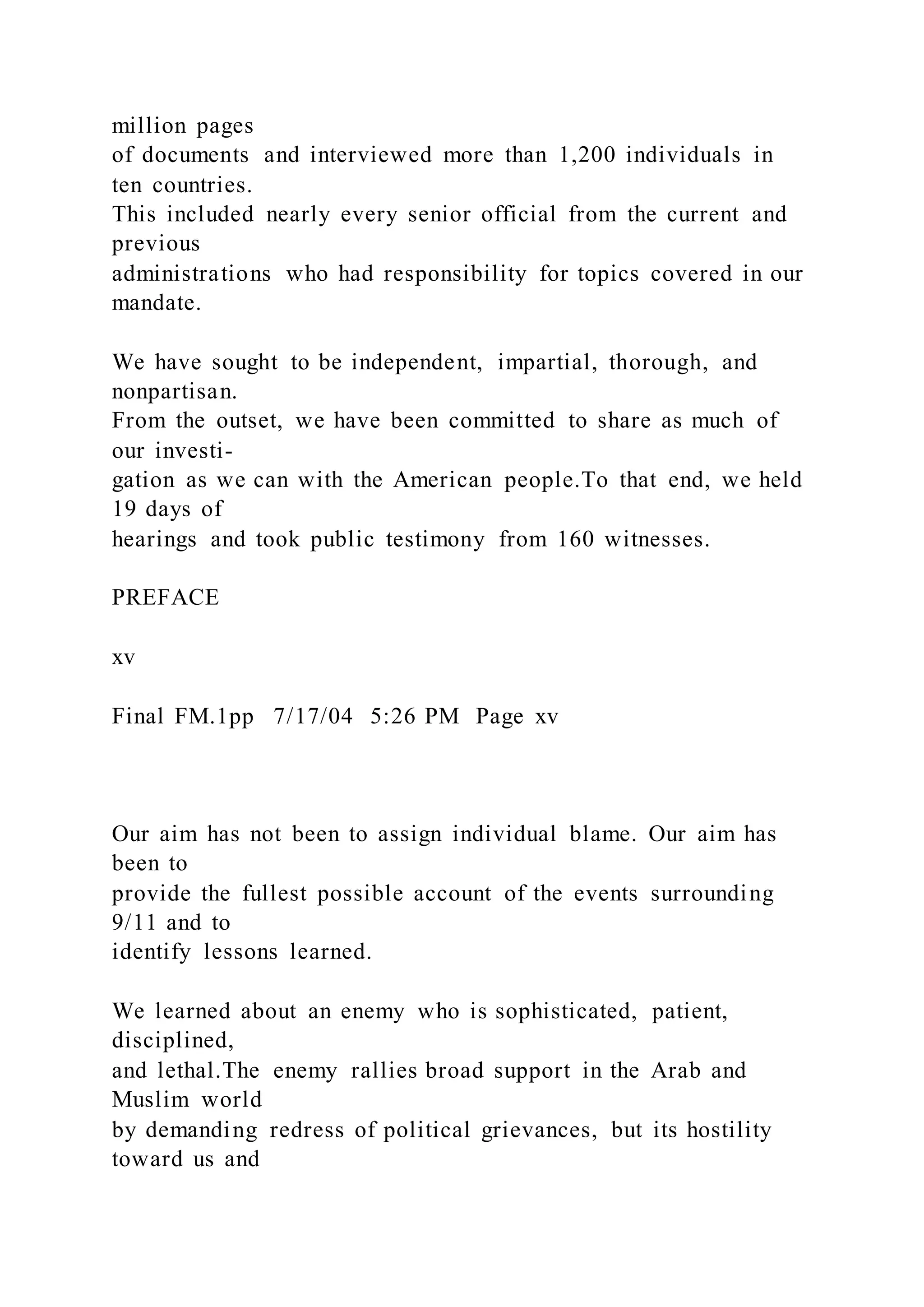 million pages
of documents and interviewed more than 1,200 individuals in
ten countries.
This included nearly every senior official from the current and
previous
administrations who had responsibility for topics covered in our
mandate.
We have sought to be independent, impartial, thorough, and
nonpartisan.
From the outset, we have been committed to share as much of
our investi-
gation as we can with the American people.To that end, we held
19 days of
hearings and took public testimony from 160 witnesses.
PREFACE
xv
Final FM.1pp 7/17/04 5:26 PM Page xv
Our aim has not been to assign individual blame. Our aim has
been to
provide the fullest possible account of the events surrounding
9/11 and to
identify lessons learned.
We learned about an enemy who is sophisticated, patient,
disciplined,
and lethal.The enemy rallies broad support in the Arab and
Muslim world
by demanding redress of political grievances, but its hostility
toward us and
 