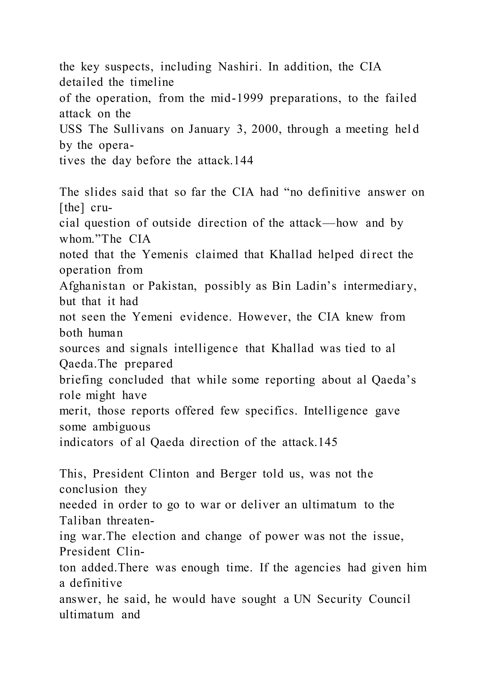the key suspects, including Nashiri. In addition, the CIA
detailed the timeline
of the operation, from the mid-1999 preparations, to the failed
attack on the
USS The Sullivans on January 3, 2000, through a meeting hel d
by the opera-
tives the day before the attack.144
The slides said that so far the CIA had “no definitive answer on
[the] cru-
cial question of outside direction of the attack—how and by
whom.”The CIA
noted that the Yemenis claimed that Khallad helped direct the
operation from
Afghanistan or Pakistan, possibly as Bin Ladin’s intermediary,
but that it had
not seen the Yemeni evidence. However, the CIA knew from
both human
sources and signals intelligence that Khallad was tied to al
Qaeda.The prepared
briefing concluded that while some reporting about al Qaeda’s
role might have
merit, those reports offered few specifics. Intelligence gave
some ambiguous
indicators of al Qaeda direction of the attack.145
This, President Clinton and Berger told us, was not the
conclusion they
needed in order to go to war or deliver an ultimatum to the
Taliban threaten-
ing war.The election and change of power was not the issue,
President Clin-
ton added.There was enough time. If the agencies had given him
a definitive
answer, he said, he would have sought a UN Security Council
ultimatum and
 