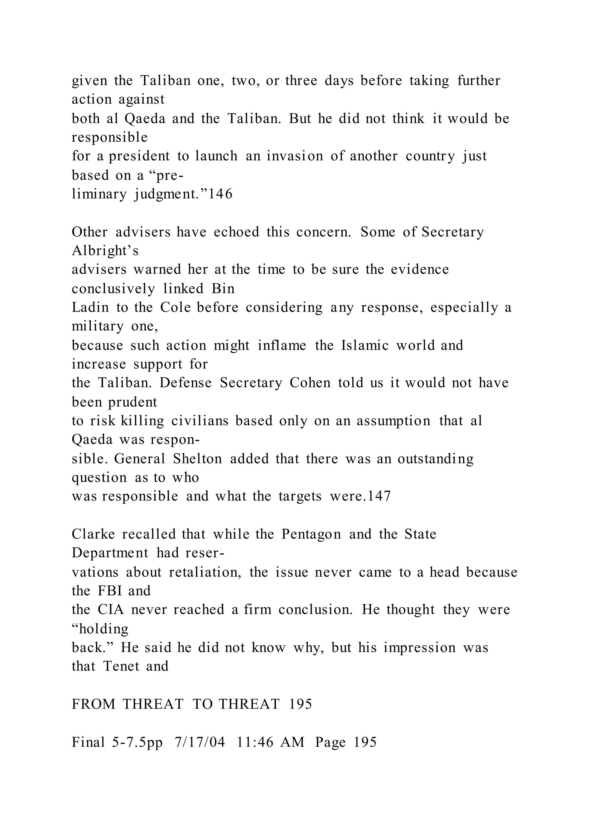 given the Taliban one, two, or three days before taking further
action against
both al Qaeda and the Taliban. But he did not think it would be
responsible
for a president to launch an invasion of another country just
based on a “pre-
liminary judgment.”146
Other advisers have echoed this concern. Some of Secretary
Albright’s
advisers warned her at the time to be sure the evidence
conclusively linked Bin
Ladin to the Cole before considering any response, especially a
military one,
because such action might inflame the Islamic world and
increase support for
the Taliban. Defense Secretary Cohen told us it would not have
been prudent
to risk killing civilians based only on an assumption that al
Qaeda was respon-
sible. General Shelton added that there was an outstanding
question as to who
was responsible and what the targets were.147
Clarke recalled that while the Pentagon and the State
Department had reser-
vations about retaliation, the issue never came to a head because
the FBI and
the CIA never reached a firm conclusion. He thought they were
“holding
back.” He said he did not know why, but his impression was
that Tenet and
FROM THREAT TO THREAT 195
Final 5-7.5pp 7/17/04 11:46 AM Page 195
 