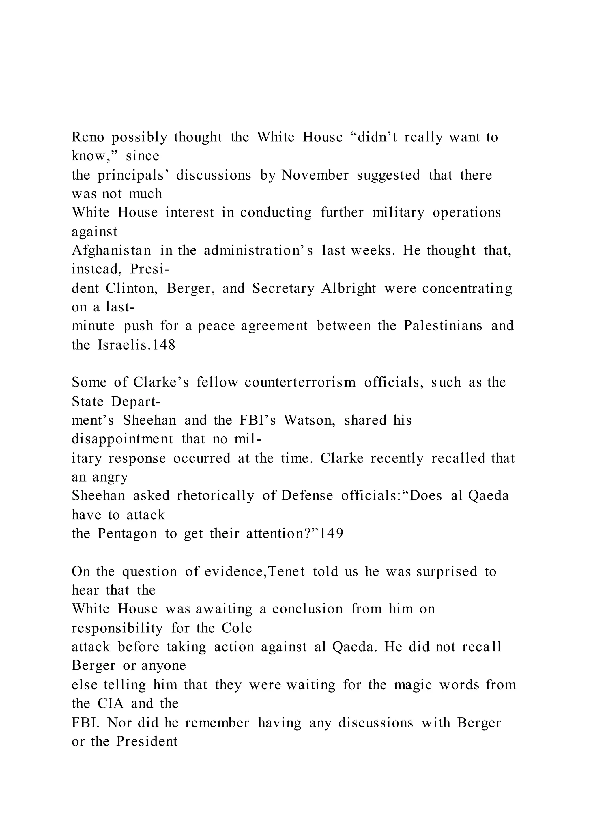 Reno possibly thought the White House “didn’t really want to
know,” since
the principals’ discussions by November suggested that there
was not much
White House interest in conducting further military operations
against
Afghanistan in the administration’ s last weeks. He thought that,
instead, Presi-
dent Clinton, Berger, and Secretary Albright were concentrating
on a last-
minute push for a peace agreement between the Palestinians and
the Israelis.148
Some of Clarke’s fellow counterterrorism officials, such as the
State Depart-
ment’s Sheehan and the FBI’s Watson, shared his
disappointment that no mil-
itary response occurred at the time. Clarke recently recalled that
an angry
Sheehan asked rhetorically of Defense officials:“Does al Qaeda
have to attack
the Pentagon to get their attention?”149
On the question of evidence,Tenet told us he was surprised to
hear that the
White House was awaiting a conclusion from him on
responsibility for the Cole
attack before taking action against al Qaeda. He did not recall
Berger or anyone
else telling him that they were waiting for the magic words from
the CIA and the
FBI. Nor did he remember having any discussions with Berger
or the President
 