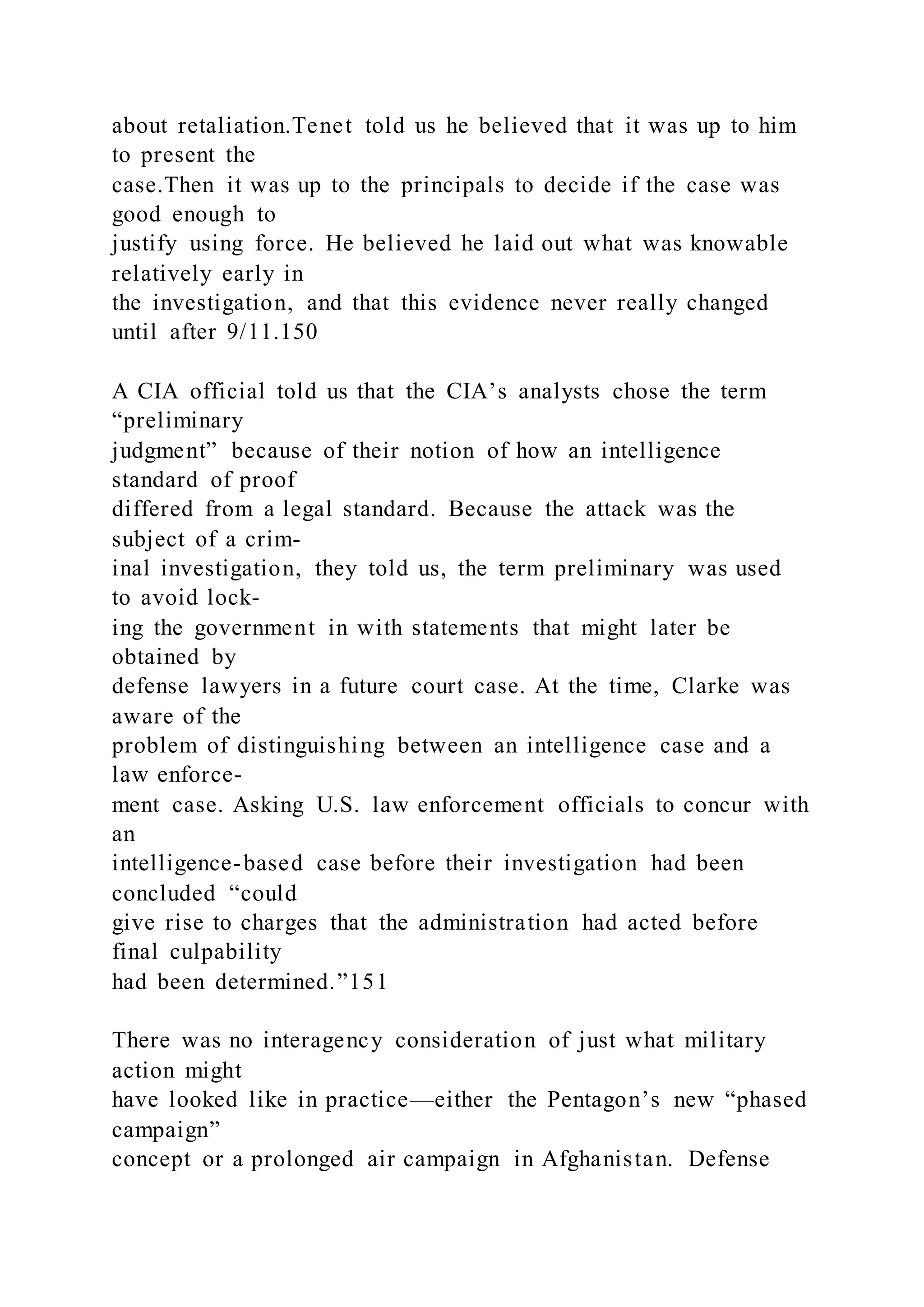 about retaliation.Tenet told us he believed that it was up to him
to present the
case.Then it was up to the principals to decide if the case was
good enough to
justify using force. He believed he laid out what was knowable
relatively early in
the investigation, and that this evidence never really changed
until after 9/11.150
A CIA official told us that the CIA’s analysts chose the term
“preliminary
judgment” because of their notion of how an intelligence
standard of proof
differed from a legal standard. Because the attack was the
subject of a crim-
inal investigation, they told us, the term preliminary was used
to avoid lock-
ing the government in with statements that might later be
obtained by
defense lawyers in a future court case. At the time, Clarke was
aware of the
problem of distinguishing between an intelligence case and a
law enforce-
ment case. Asking U.S. law enforcement officials to concur with
an
intelligence-based case before their investigation had been
concluded “could
give rise to charges that the administration had acted before
final culpability
had been determined.”151
There was no interagency consideration of just what military
action might
have looked like in practice—either the Pentagon’s new “phased
campaign”
concept or a prolonged air campaign in Afghanistan. Defense
 