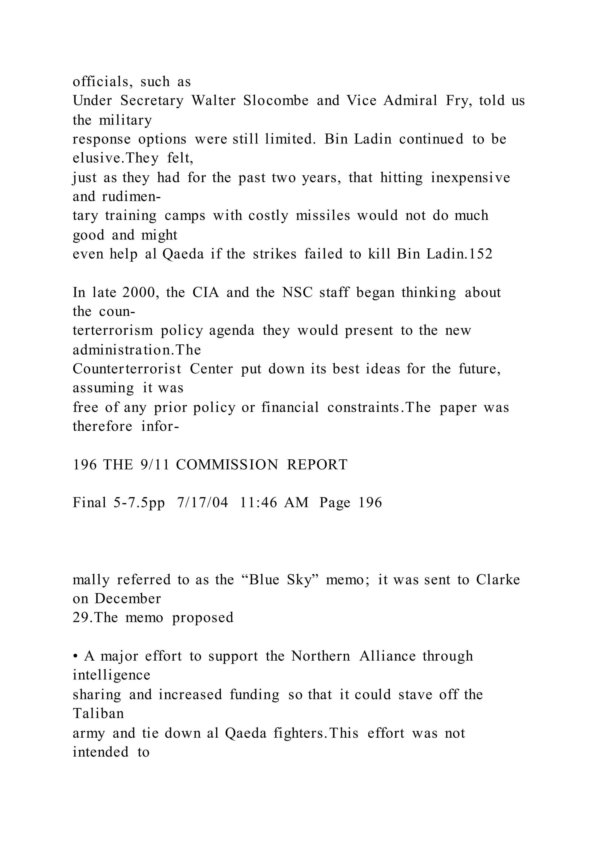 officials, such as
Under Secretary Walter Slocombe and Vice Admiral Fry, told us
the military
response options were still limited. Bin Ladin continued to be
elusive.They felt,
just as they had for the past two years, that hitting inexpensive
and rudimen-
tary training camps with costly missiles would not do much
good and might
even help al Qaeda if the strikes failed to kill Bin Ladin.152
In late 2000, the CIA and the NSC staff began thinking about
the coun-
terterrorism policy agenda they would present to the new
administration.The
Counterterrorist Center put down its best ideas for the future,
assuming it was
free of any prior policy or financial constraints.The paper was
therefore infor-
196 THE 9/11 COMMISSION REPORT
Final 5-7.5pp 7/17/04 11:46 AM Page 196
mally referred to as the “Blue Sky” memo; it was sent to Clarke
on December
29.The memo proposed
• A major effort to support the Northern Alliance through
intelligence
sharing and increased funding so that it could stave off the
Taliban
army and tie down al Qaeda fighters.This effort was not
intended to
 