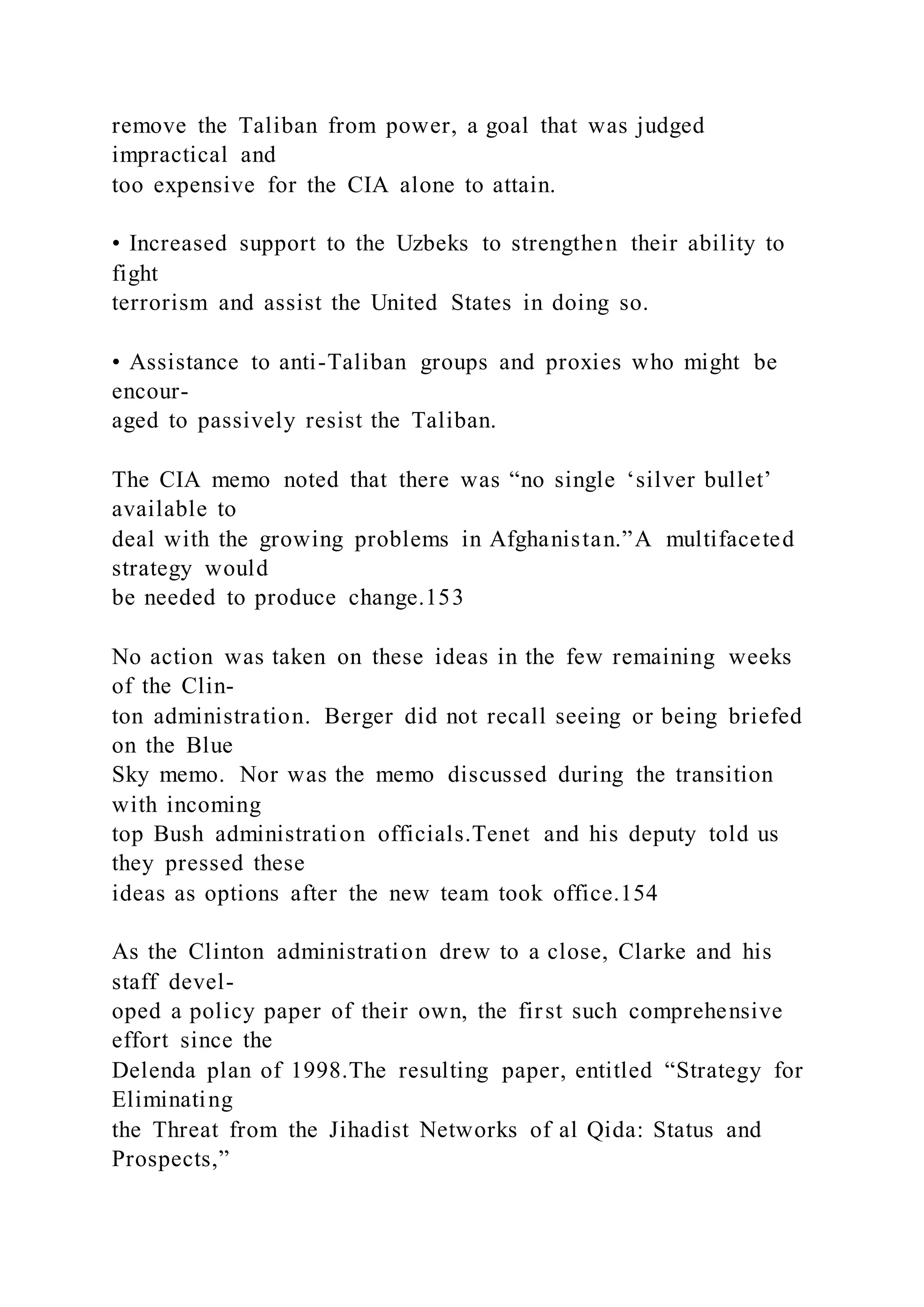 remove the Taliban from power, a goal that was judged
impractical and
too expensive for the CIA alone to attain.
• Increased support to the Uzbeks to strengthen their ability to
fight
terrorism and assist the United States in doing so.
• Assistance to anti-Taliban groups and proxies who might be
encour-
aged to passively resist the Taliban.
The CIA memo noted that there was “no single ‘silver bullet’
available to
deal with the growing problems in Afghanistan.”A multifaceted
strategy would
be needed to produce change.153
No action was taken on these ideas in the few remaining weeks
of the Clin-
ton administration. Berger did not recall seeing or being briefed
on the Blue
Sky memo. Nor was the memo discussed during the transition
with incoming
top Bush administration officials.Tenet and his deputy told us
they pressed these
ideas as options after the new team took office.154
As the Clinton administration drew to a close, Clarke and his
staff devel-
oped a policy paper of their own, the first such comprehensive
effort since the
Delenda plan of 1998.The resulting paper, entitled “Strategy for
Eliminating
the Threat from the Jihadist Networks of al Qida: Status and
Prospects,”
 