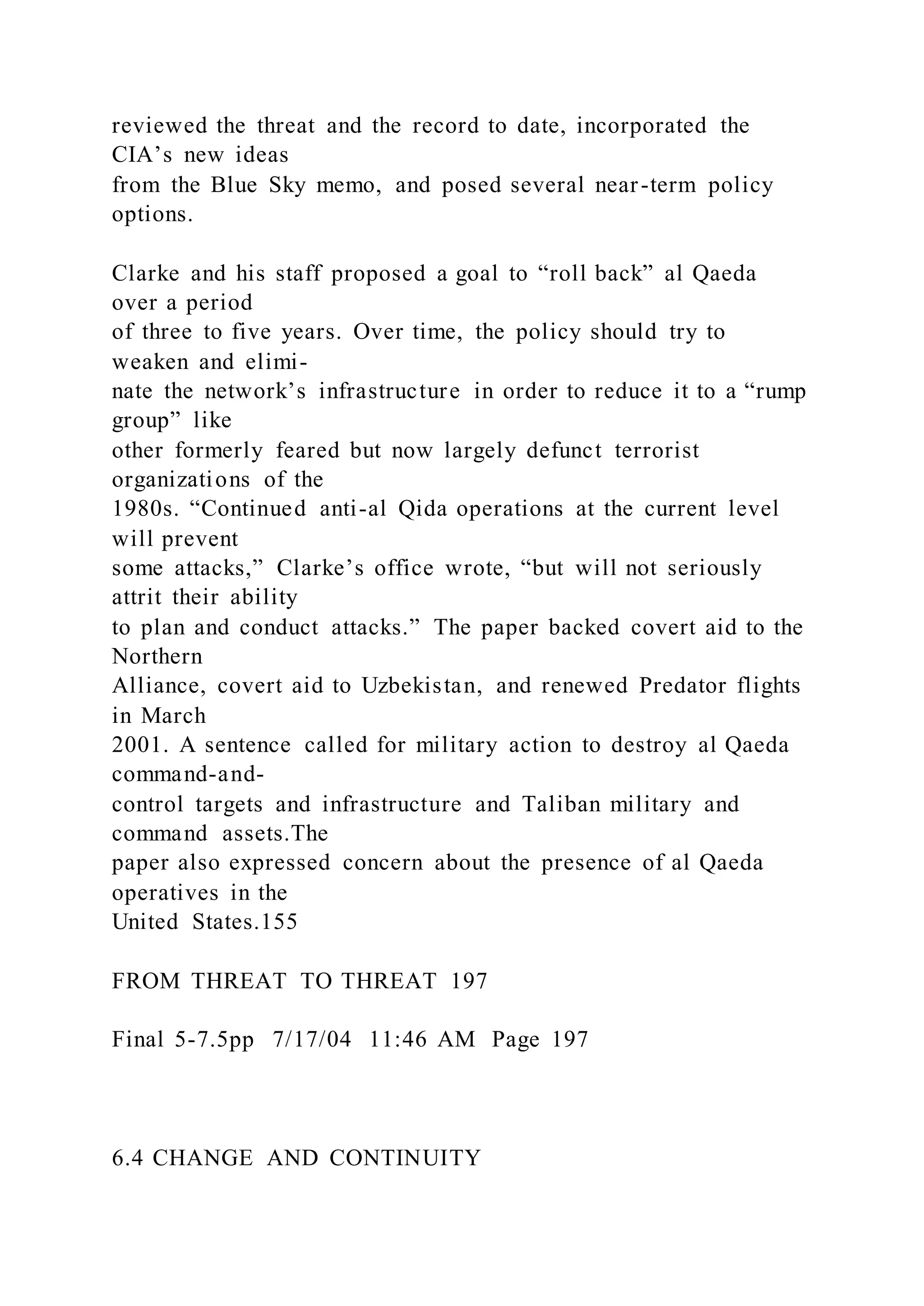 reviewed the threat and the record to date, incorporated the
CIA’s new ideas
from the Blue Sky memo, and posed several near-term policy
options.
Clarke and his staff proposed a goal to “roll back” al Qaeda
over a period
of three to five years. Over time, the policy should try to
weaken and elimi-
nate the network’s infrastructure in order to reduce it to a “rump
group” like
other formerly feared but now largely defunct terrorist
organizations of the
1980s. “Continued anti-al Qida operations at the current level
will prevent
some attacks,” Clarke’s office wrote, “but will not seriously
attrit their ability
to plan and conduct attacks.” The paper backed covert aid to the
Northern
Alliance, covert aid to Uzbekistan, and renewed Predator flights
in March
2001. A sentence called for military action to destroy al Qaeda
command-and-
control targets and infrastructure and Taliban military and
command assets.The
paper also expressed concern about the presence of al Qaeda
operatives in the
United States.155
FROM THREAT TO THREAT 197
Final 5-7.5pp 7/17/04 11:46 AM Page 197
6.4 CHANGE AND CONTINUITY
 