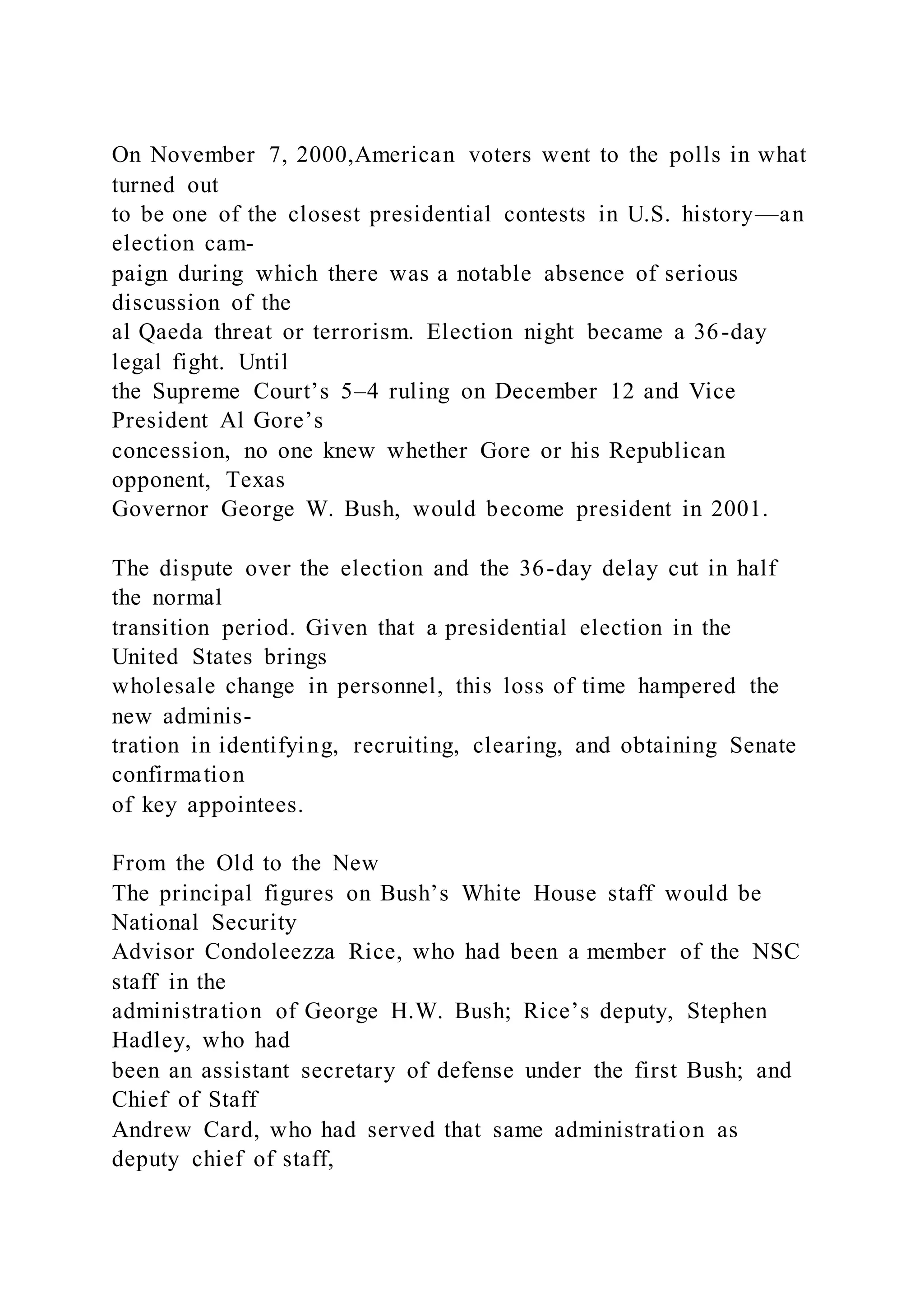 On November 7, 2000,American voters went to the polls in what
turned out
to be one of the closest presidential contests in U.S. history—an
election cam-
paign during which there was a notable absence of serious
discussion of the
al Qaeda threat or terrorism. Election night became a 36-day
legal fight. Until
the Supreme Court’s 5–4 ruling on December 12 and Vice
President Al Gore’s
concession, no one knew whether Gore or his Republican
opponent, Texas
Governor George W. Bush, would become president in 2001.
The dispute over the election and the 36-day delay cut in half
the normal
transition period. Given that a presidential election in the
United States brings
wholesale change in personnel, this loss of time hampered the
new adminis-
tration in identifying, recruiting, clearing, and obtaining Senate
confirmation
of key appointees.
From the Old to the New
The principal figures on Bush’s White House staff would be
National Security
Advisor Condoleezza Rice, who had been a member of the NSC
staff in the
administration of George H.W. Bush; Rice’s deputy, Stephen
Hadley, who had
been an assistant secretary of defense under the first Bush; and
Chief of Staff
Andrew Card, who had served that same administration as
deputy chief of staff,
 