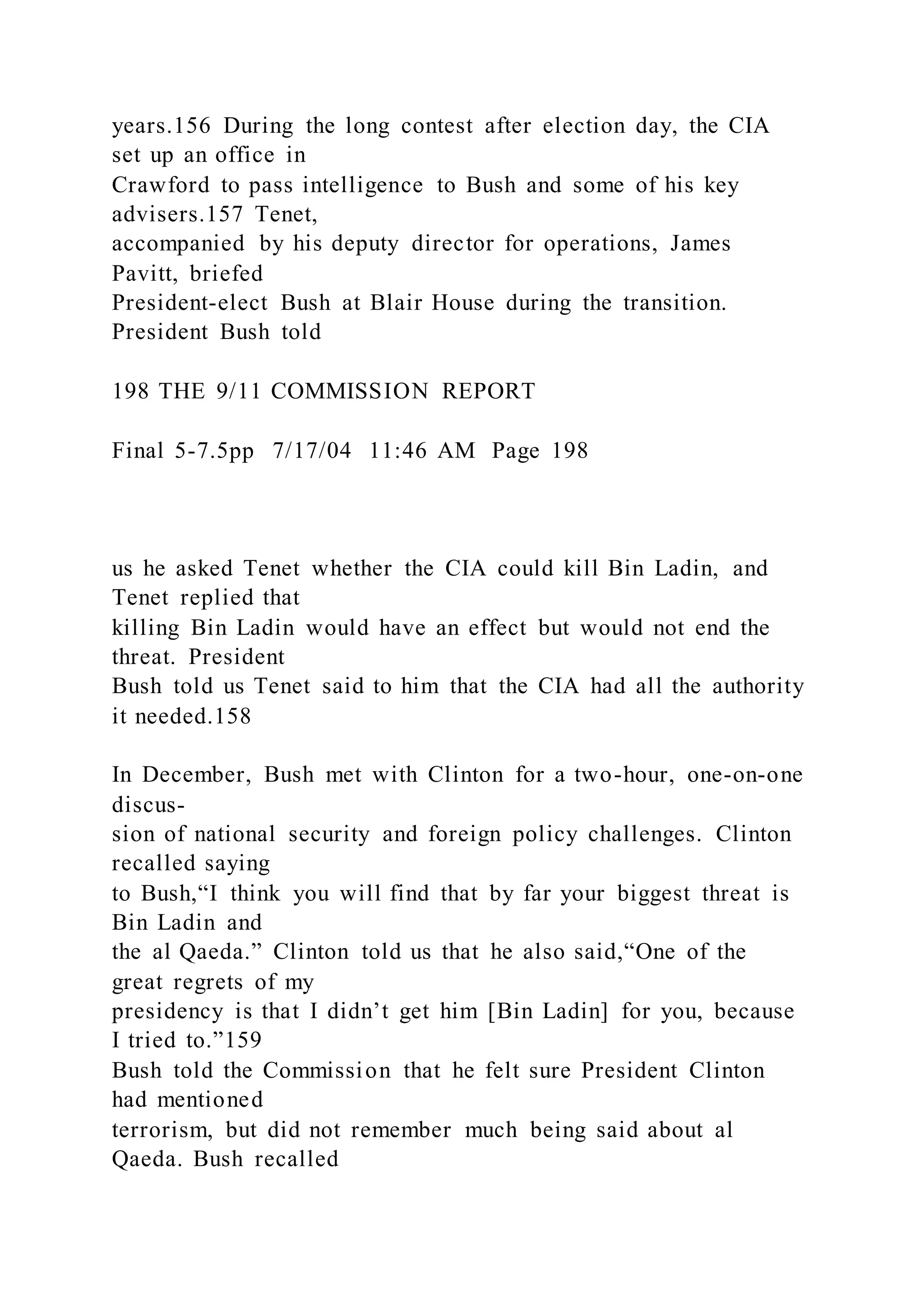 years.156 During the long contest after election day, the CIA
set up an office in
Crawford to pass intelligence to Bush and some of his key
advisers.157 Tenet,
accompanied by his deputy director for operations, James
Pavitt, briefed
President-elect Bush at Blair House during the transition.
President Bush told
198 THE 9/11 COMMISSION REPORT
Final 5-7.5pp 7/17/04 11:46 AM Page 198
us he asked Tenet whether the CIA could kill Bin Ladin, and
Tenet replied that
killing Bin Ladin would have an effect but would not end the
threat. President
Bush told us Tenet said to him that the CIA had all the authority
it needed.158
In December, Bush met with Clinton for a two-hour, one-on-one
discus-
sion of national security and foreign policy challenges. Clinton
recalled saying
to Bush,“I think you will find that by far your biggest threat is
Bin Ladin and
the al Qaeda.” Clinton told us that he also said,“One of the
great regrets of my
presidency is that I didn’t get him [Bin Ladin] for you, because
I tried to.”159
Bush told the Commission that he felt sure President Clinton
had mentioned
terrorism, but did not remember much being said about al
Qaeda. Bush recalled
 