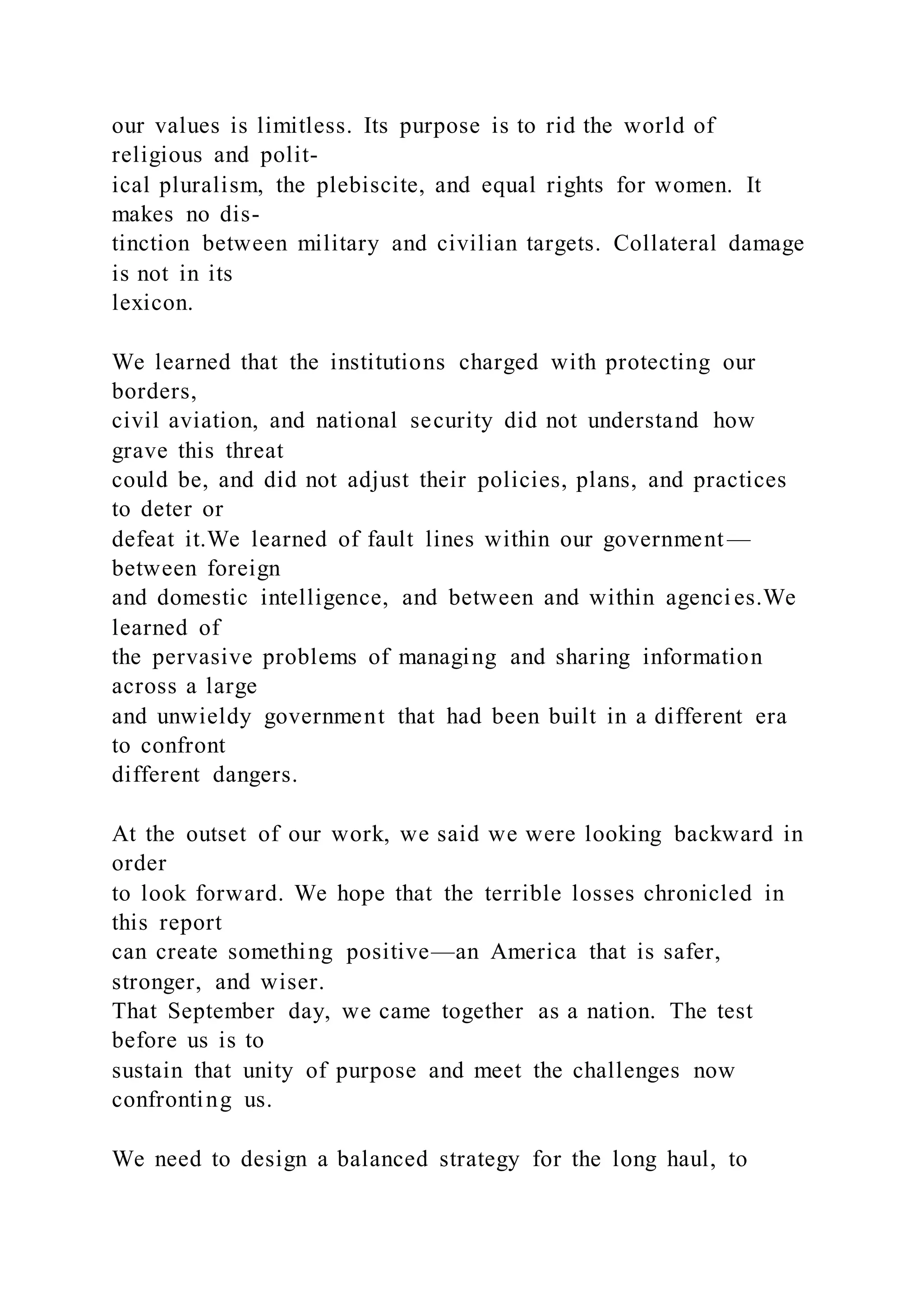 our values is limitless. Its purpose is to rid the world of
religious and polit-
ical pluralism, the plebiscite, and equal rights for women. It
makes no dis-
tinction between military and civilian targets. Collateral damage
is not in its
lexicon.
We learned that the institutions charged with protecting our
borders,
civil aviation, and national security did not understand how
grave this threat
could be, and did not adjust their policies, plans, and practices
to deter or
defeat it.We learned of fault lines within our government —
between foreign
and domestic intelligence, and between and within agenci es.We
learned of
the pervasive problems of managing and sharing information
across a large
and unwieldy government that had been built in a different era
to confront
different dangers.
At the outset of our work, we said we were looking backward in
order
to look forward. We hope that the terrible losses chronicled in
this report
can create something positive—an America that is safer,
stronger, and wiser.
That September day, we came together as a nation. The test
before us is to
sustain that unity of purpose and meet the challenges now
confronting us.
We need to design a balanced strategy for the long haul, to
 