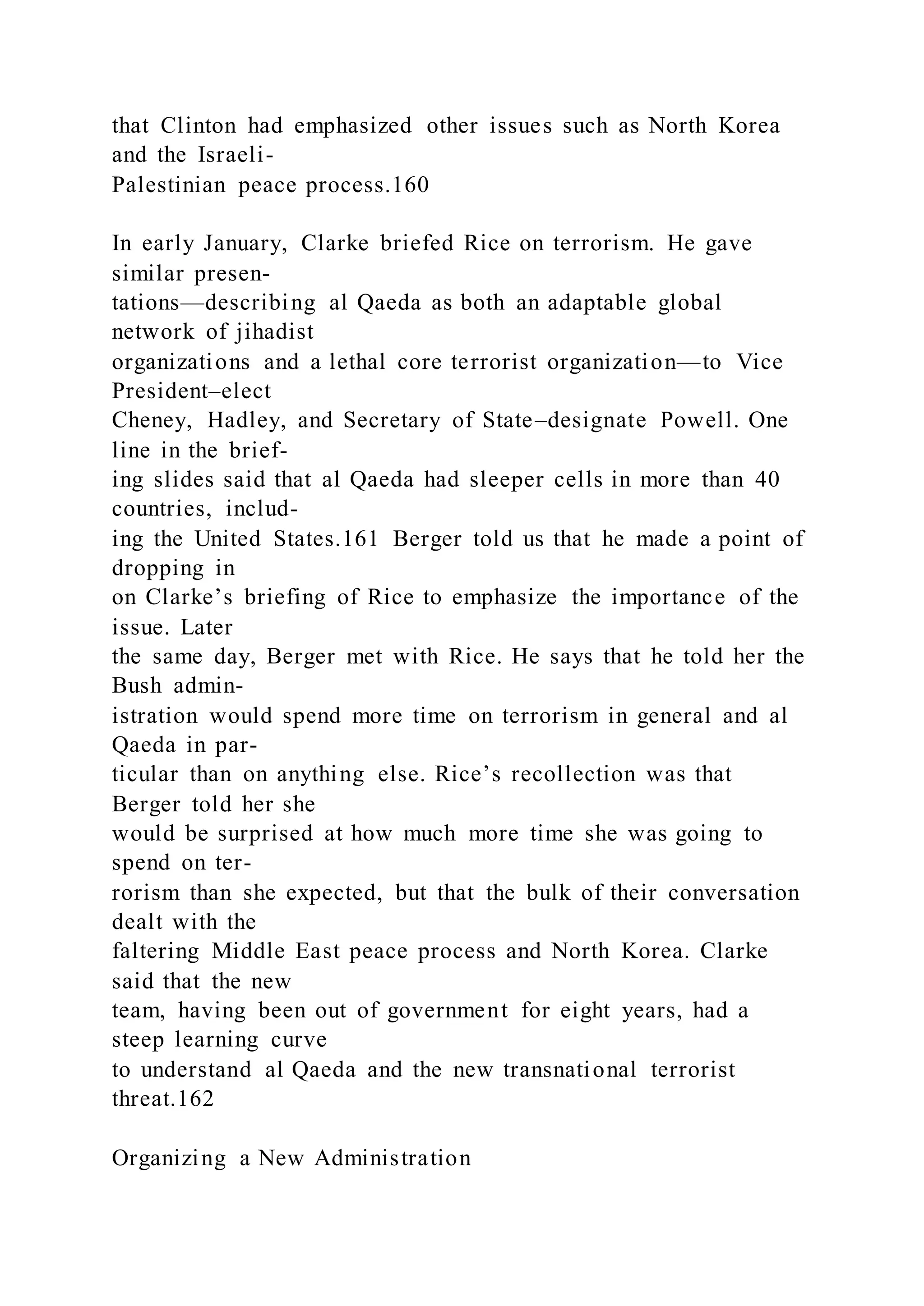 that Clinton had emphasized other issues such as North Korea
and the Israeli-
Palestinian peace process.160
In early January, Clarke briefed Rice on terrorism. He gave
similar presen-
tations—describing al Qaeda as both an adaptable global
network of jihadist
organizations and a lethal core terrorist organization—to Vice
President–elect
Cheney, Hadley, and Secretary of State–designate Powell. One
line in the brief-
ing slides said that al Qaeda had sleeper cells in more than 40
countries, includ-
ing the United States.161 Berger told us that he made a point of
dropping in
on Clarke’s briefing of Rice to emphasize the importance of the
issue. Later
the same day, Berger met with Rice. He says that he told her the
Bush admin-
istration would spend more time on terrorism in general and al
Qaeda in par-
ticular than on anything else. Rice’s recollection was that
Berger told her she
would be surprised at how much more time she was going to
spend on ter-
rorism than she expected, but that the bulk of their conversation
dealt with the
faltering Middle East peace process and North Korea. Clarke
said that the new
team, having been out of government for eight years, had a
steep learning curve
to understand al Qaeda and the new transnational terrorist
threat.162
Organizing a New Administration
 