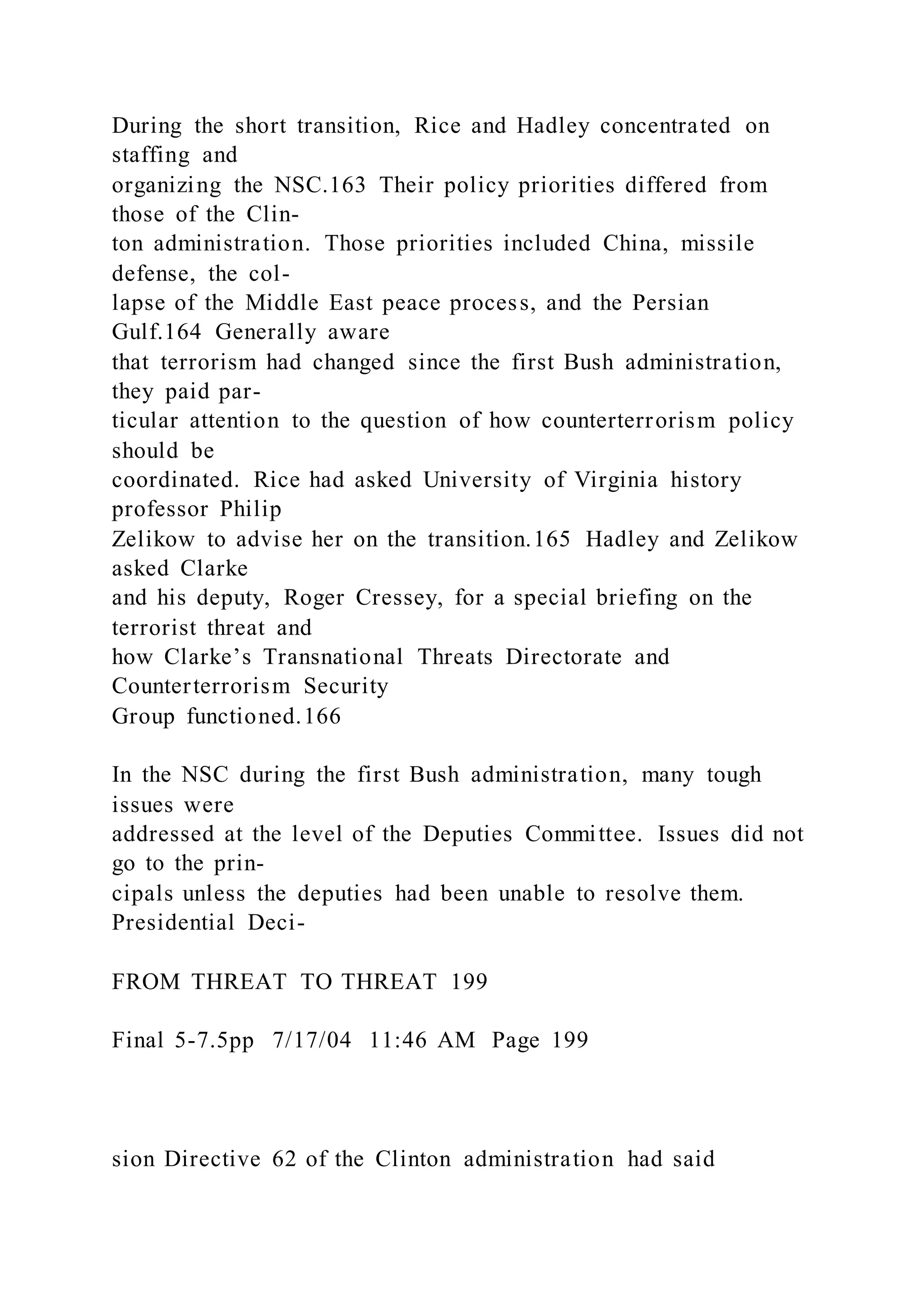During the short transition, Rice and Hadley concentrated on
staffing and
organizing the NSC.163 Their policy priorities differed from
those of the Clin-
ton administration. Those priorities included China, missile
defense, the col-
lapse of the Middle East peace process, and the Persian
Gulf.164 Generally aware
that terrorism had changed since the first Bush administration,
they paid par-
ticular attention to the question of how counterterrorism policy
should be
coordinated. Rice had asked University of Virginia history
professor Philip
Zelikow to advise her on the transition.165 Hadley and Zelikow
asked Clarke
and his deputy, Roger Cressey, for a special briefing on the
terrorist threat and
how Clarke’s Transnational Threats Directorate and
Counterterrorism Security
Group functioned.166
In the NSC during the first Bush administration, many tough
issues were
addressed at the level of the Deputies Committee. Issues did not
go to the prin-
cipals unless the deputies had been unable to resolve them.
Presidential Deci-
FROM THREAT TO THREAT 199
Final 5-7.5pp 7/17/04 11:46 AM Page 199
sion Directive 62 of the Clinton administration had said
 