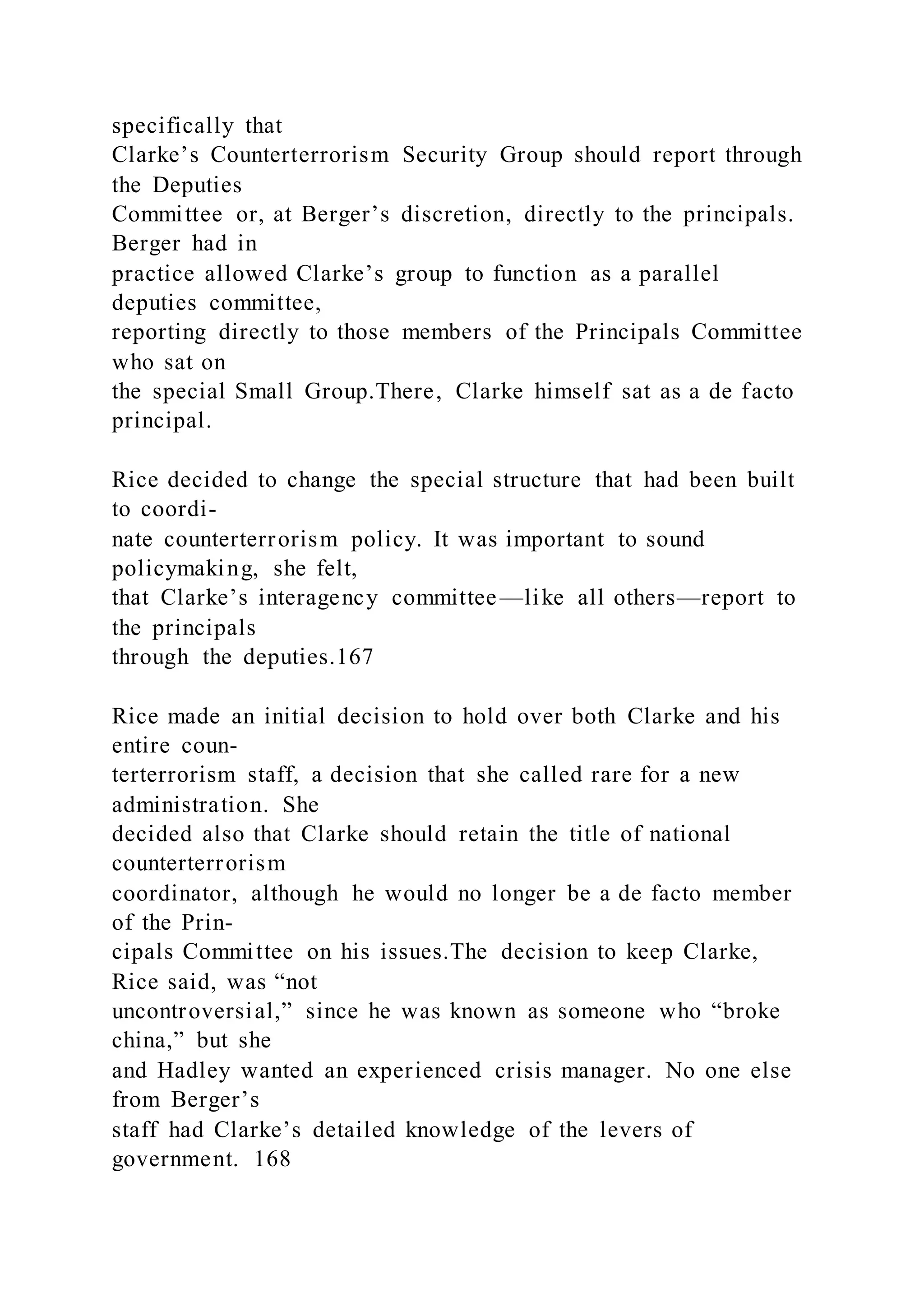 specifically that
Clarke’s Counterterrorism Security Group should report through
the Deputies
Committee or, at Berger’s discretion, directly to the principals.
Berger had in
practice allowed Clarke’s group to function as a parallel
deputies committee,
reporting directly to those members of the Principals Committee
who sat on
the special Small Group.There, Clarke himself sat as a de facto
principal.
Rice decided to change the special structure that had been built
to coordi-
nate counterterrorism policy. It was important to sound
policymaking, she felt,
that Clarke’s interagency committee —like all others—report to
the principals
through the deputies.167
Rice made an initial decision to hold over both Clarke and his
entire coun-
terterrorism staff, a decision that she called rare for a new
administration. She
decided also that Clarke should retain the title of national
counterterrorism
coordinator, although he would no longer be a de facto member
of the Prin-
cipals Committee on his issues.The decision to keep Clarke,
Rice said, was “not
uncontroversial,” since he was known as someone who “broke
china,” but she
and Hadley wanted an experienced crisis manager. No one else
from Berger’s
staff had Clarke’s detailed knowledge of the levers of
government. 168
 