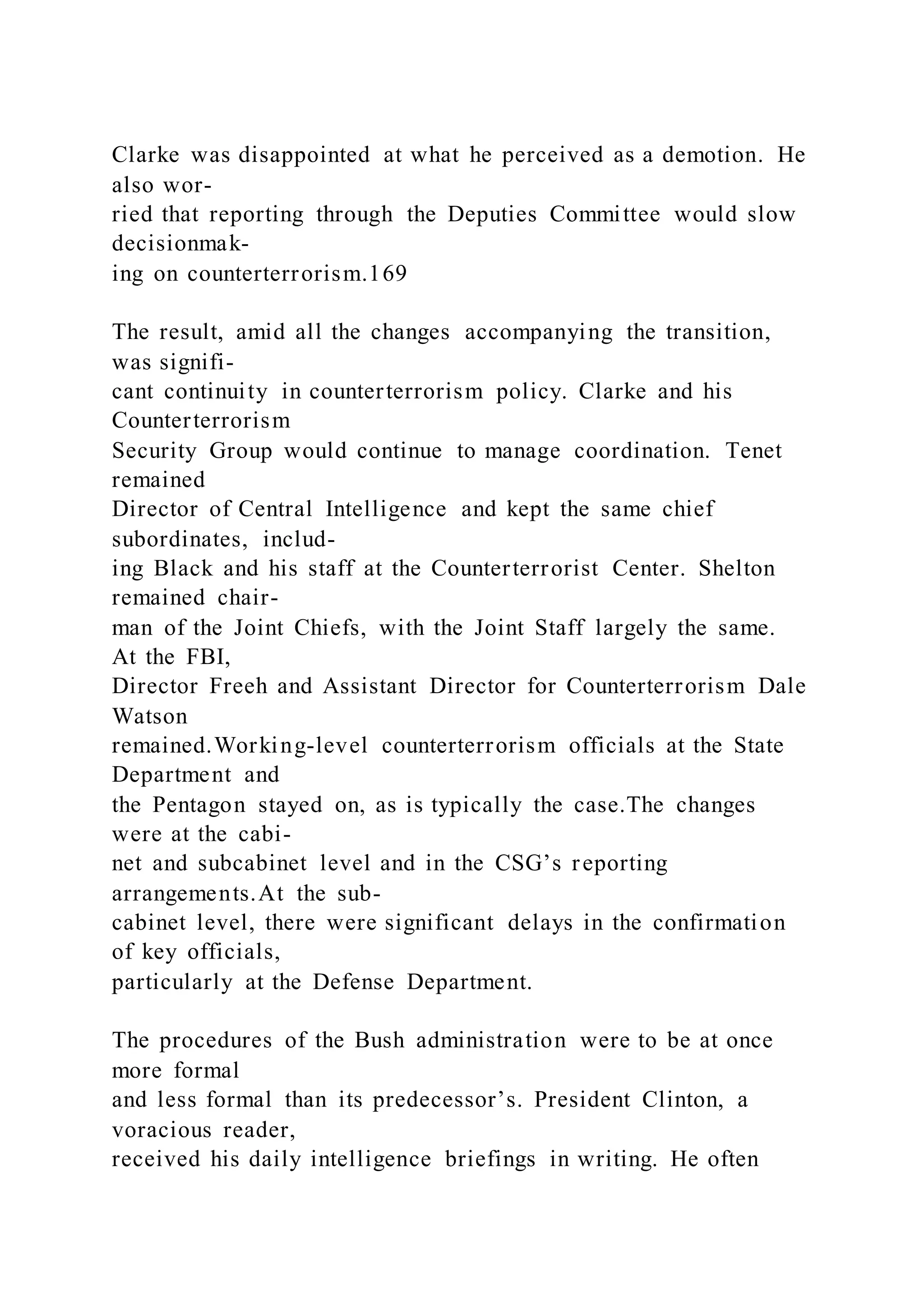 Clarke was disappointed at what he perceived as a demotion. He
also wor-
ried that reporting through the Deputies Committee would slow
decisionmak-
ing on counterterrorism.169
The result, amid all the changes accompanying the transition,
was signifi-
cant continuity in counterterrorism policy. Clarke and his
Counterterrorism
Security Group would continue to manage coordination. Tenet
remained
Director of Central Intelligence and kept the same chief
subordinates, includ-
ing Black and his staff at the Counterterrorist Center. Shelton
remained chair-
man of the Joint Chiefs, with the Joint Staff largely the same.
At the FBI,
Director Freeh and Assistant Director for Counterterrorism Dale
Watson
remained.Working-level counterterrorism officials at the State
Department and
the Pentagon stayed on, as is typically the case.The changes
were at the cabi-
net and subcabinet level and in the CSG’s reporting
arrangements.At the sub-
cabinet level, there were significant delays in the confirmation
of key officials,
particularly at the Defense Department.
The procedures of the Bush administration were to be at once
more formal
and less formal than its predecessor’s. President Clinton, a
voracious reader,
received his daily intelligence briefings in writing. He often
 