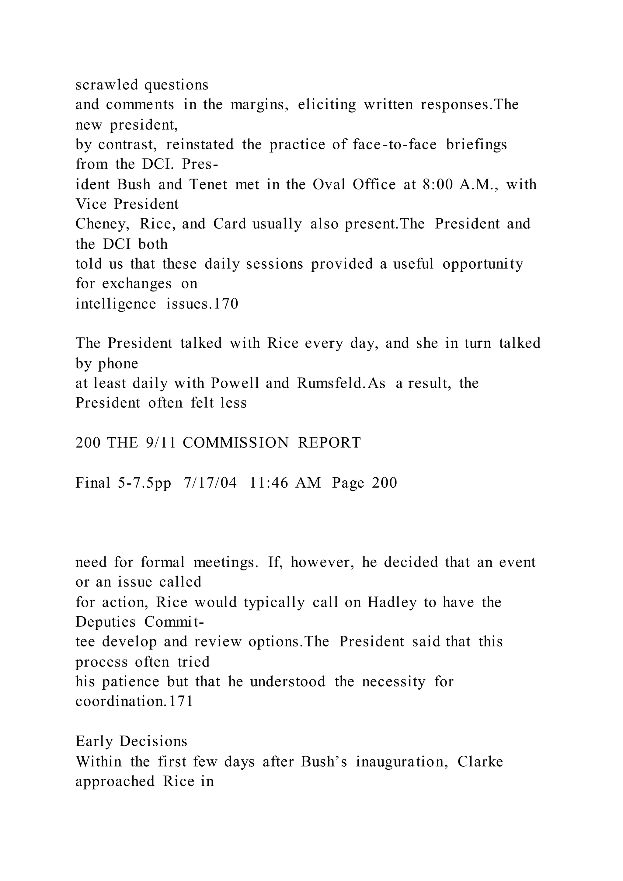 scrawled questions
and comments in the margins, eliciting written responses.The
new president,
by contrast, reinstated the practice of face-to-face briefings
from the DCI. Pres-
ident Bush and Tenet met in the Oval Office at 8:00 A.M., with
Vice President
Cheney, Rice, and Card usually also present.The President and
the DCI both
told us that these daily sessions provided a useful opportunity
for exchanges on
intelligence issues.170
The President talked with Rice every day, and she in turn talked
by phone
at least daily with Powell and Rumsfeld.As a result, the
President often felt less
200 THE 9/11 COMMISSION REPORT
Final 5-7.5pp 7/17/04 11:46 AM Page 200
need for formal meetings. If, however, he decided that an event
or an issue called
for action, Rice would typically call on Hadley to have the
Deputies Commit-
tee develop and review options.The President said that this
process often tried
his patience but that he understood the necessity for
coordination.171
Early Decisions
Within the first few days after Bush’s inauguration, Clarke
approached Rice in
 
