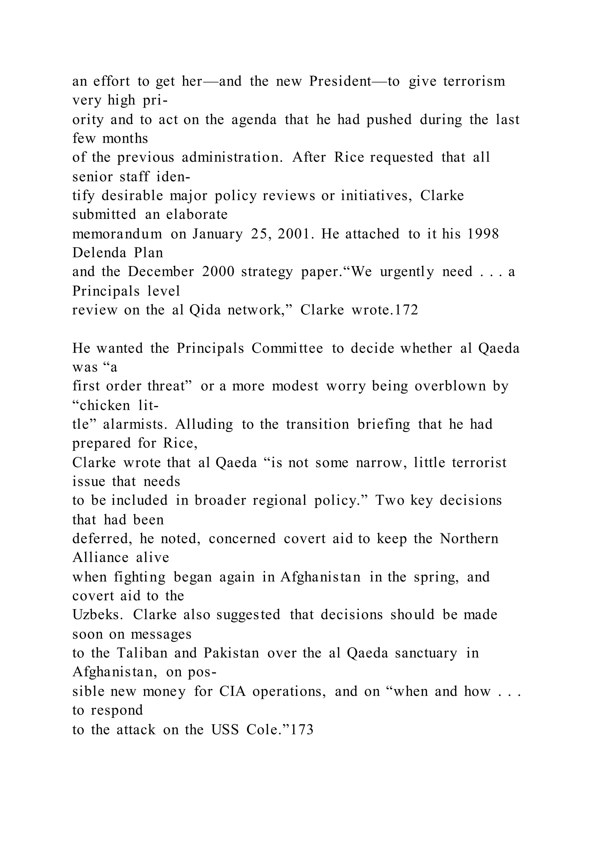 an effort to get her—and the new President—to give terrorism
very high pri-
ority and to act on the agenda that he had pushed during the last
few months
of the previous administration. After Rice requested that all
senior staff iden-
tify desirable major policy reviews or initiatives, Clarke
submitted an elaborate
memorandum on January 25, 2001. He attached to it his 1998
Delenda Plan
and the December 2000 strategy paper.“We urgently need . . . a
Principals level
review on the al Qida network,” Clarke wrote.172
He wanted the Principals Committee to decide whether al Qaeda
was “a
first order threat” or a more modest worry being overblown by
“chicken lit-
tle” alarmists. Alluding to the transition briefing that he had
prepared for Rice,
Clarke wrote that al Qaeda “is not some narrow, little terrorist
issue that needs
to be included in broader regional policy.” Two key decisions
that had been
deferred, he noted, concerned covert aid to keep the Northern
Alliance alive
when fighting began again in Afghanistan in the spring, and
covert aid to the
Uzbeks. Clarke also suggested that decisions should be made
soon on messages
to the Taliban and Pakistan over the al Qaeda sanctuary in
Afghanistan, on pos-
sible new money for CIA operations, and on “when and how . . .
to respond
to the attack on the USS Cole.”173
 