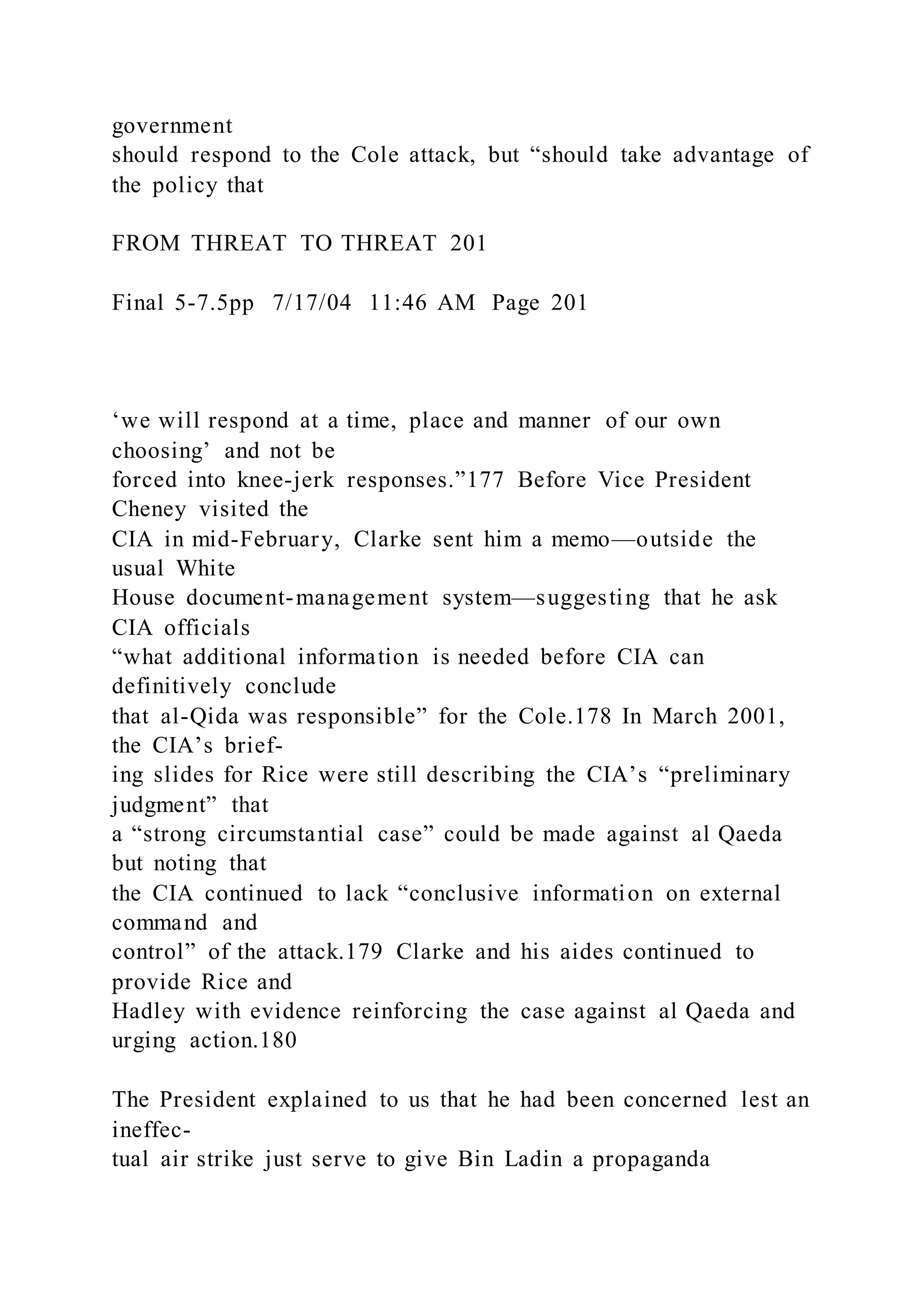 government
should respond to the Cole attack, but “should take advantage of
the policy that
FROM THREAT TO THREAT 201
Final 5-7.5pp 7/17/04 11:46 AM Page 201
‘we will respond at a time, place and manner of our own
choosing’ and not be
forced into knee-jerk responses.”177 Before Vice President
Cheney visited the
CIA in mid-February, Clarke sent him a memo—outside the
usual White
House document-management system—suggesting that he ask
CIA officials
“what additional information is needed before CIA can
definitively conclude
that al-Qida was responsible” for the Cole.178 In March 2001,
the CIA’s brief-
ing slides for Rice were still describing the CIA’s “preliminary
judgment” that
a “strong circumstantial case” could be made against al Qaeda
but noting that
the CIA continued to lack “conclusive information on external
command and
control” of the attack.179 Clarke and his aides continued to
provide Rice and
Hadley with evidence reinforcing the case against al Qaeda and
urging action.180
The President explained to us that he had been concerned lest an
ineffec-
tual air strike just serve to give Bin Ladin a propaganda
 