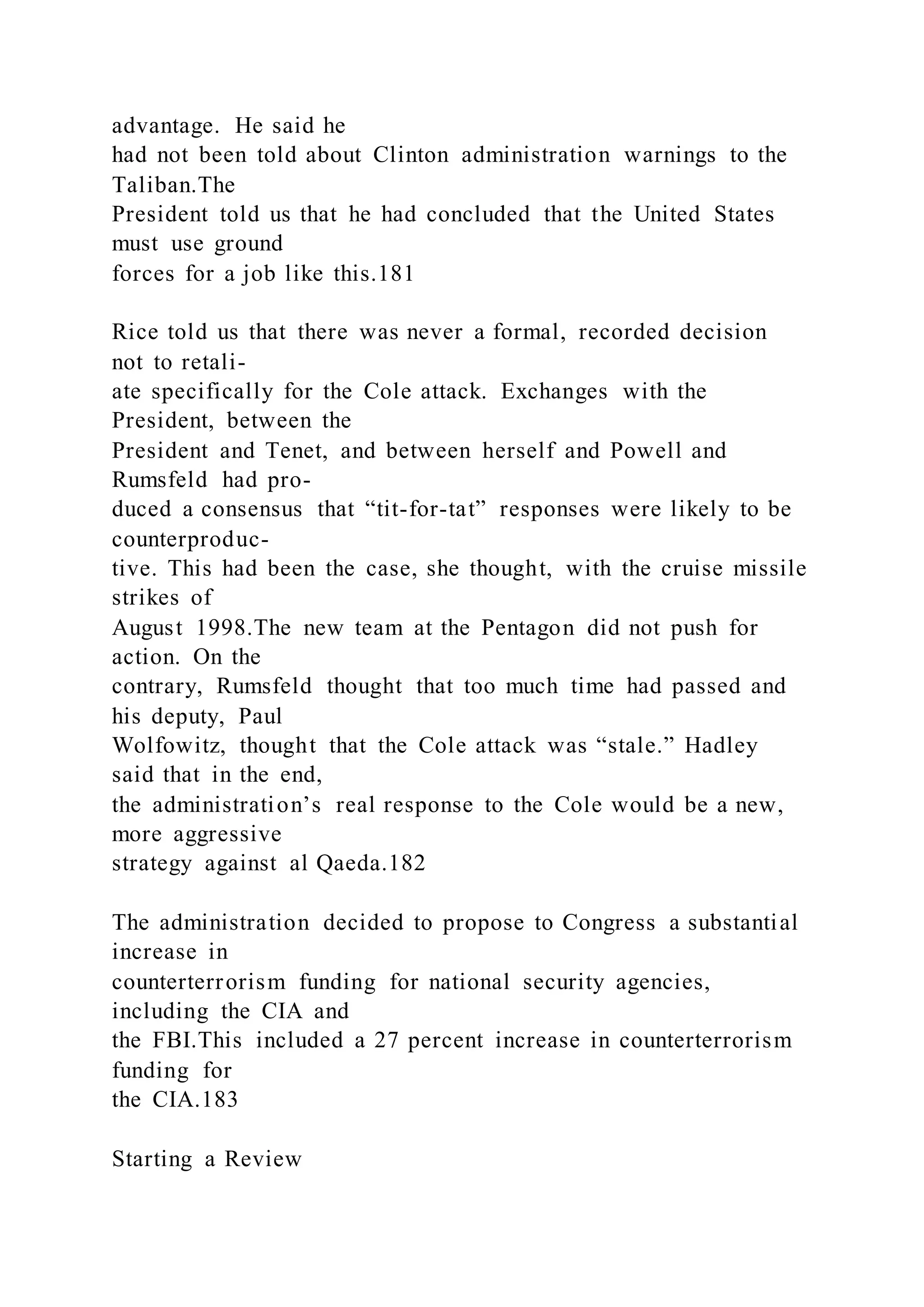 advantage. He said he
had not been told about Clinton administration warnings to the
Taliban.The
President told us that he had concluded that the United States
must use ground
forces for a job like this.181
Rice told us that there was never a formal, recorded decision
not to retali-
ate specifically for the Cole attack. Exchanges with the
President, between the
President and Tenet, and between herself and Powell and
Rumsfeld had pro-
duced a consensus that “tit-for-tat” responses were likely to be
counterproduc-
tive. This had been the case, she thought, with the cruise missile
strikes of
August 1998.The new team at the Pentagon did not push for
action. On the
contrary, Rumsfeld thought that too much time had passed and
his deputy, Paul
Wolfowitz, thought that the Cole attack was “stale.” Hadley
said that in the end,
the administration’s real response to the Cole would be a new,
more aggressive
strategy against al Qaeda.182
The administration decided to propose to Congress a substantial
increase in
counterterrorism funding for national security agencies,
including the CIA and
the FBI.This included a 27 percent increase in counterterrorism
funding for
the CIA.183
Starting a Review
 