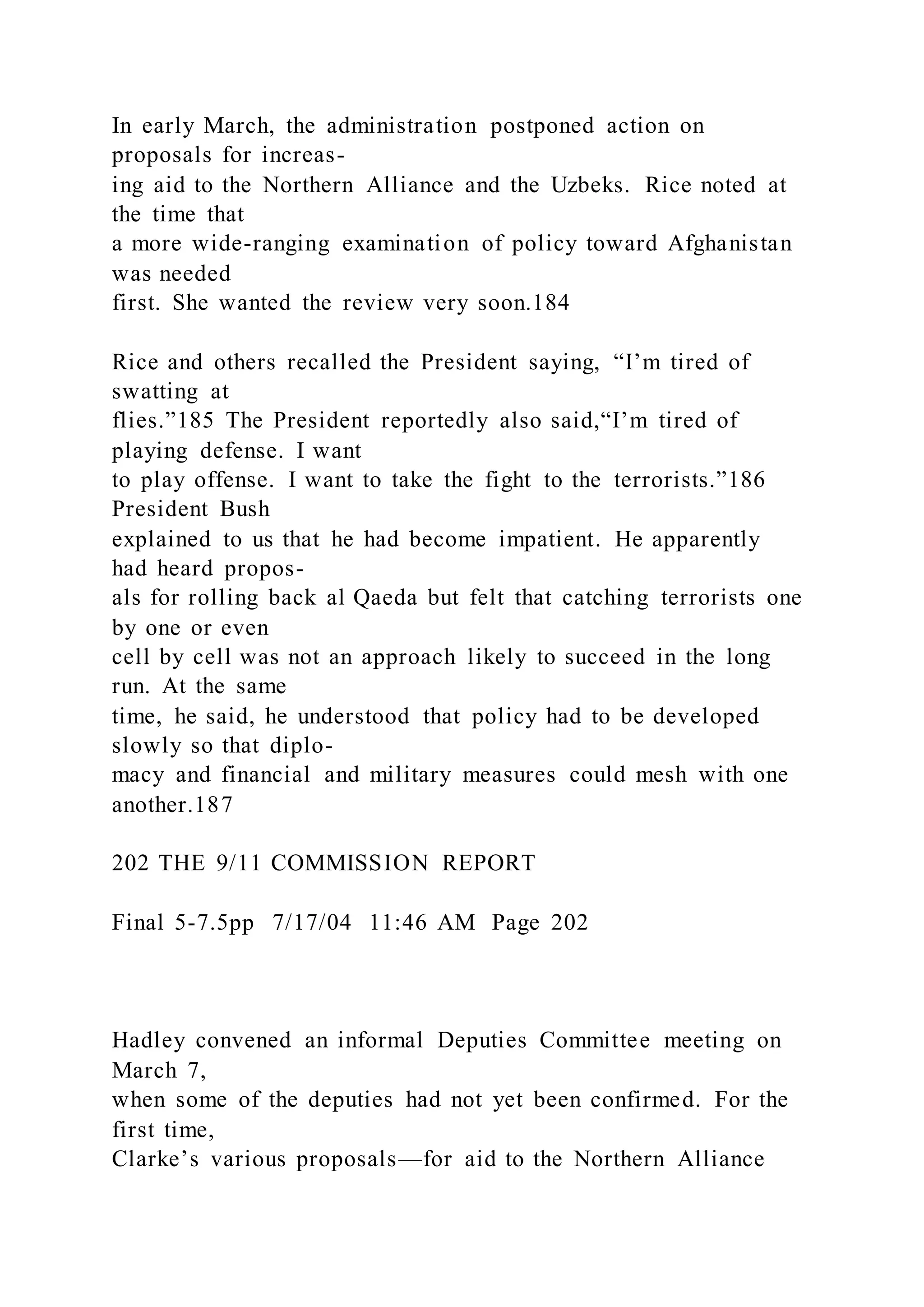 In early March, the administration postponed action on
proposals for increas-
ing aid to the Northern Alliance and the Uzbeks. Rice noted at
the time that
a more wide-ranging examination of policy toward Afghanistan
was needed
first. She wanted the review very soon.184
Rice and others recalled the President saying, “I’m tired of
swatting at
flies.”185 The President reportedly also said,“I’m tired of
playing defense. I want
to play offense. I want to take the fight to the terrorists.”186
President Bush
explained to us that he had become impatient. He apparently
had heard propos-
als for rolling back al Qaeda but felt that catching terrorists one
by one or even
cell by cell was not an approach likely to succeed in the long
run. At the same
time, he said, he understood that policy had to be developed
slowly so that diplo-
macy and financial and military measures could mesh with one
another.187
202 THE 9/11 COMMISSION REPORT
Final 5-7.5pp 7/17/04 11:46 AM Page 202
Hadley convened an informal Deputies Committee meeting on
March 7,
when some of the deputies had not yet been confirmed. For the
first time,
Clarke’s various proposals—for aid to the Northern Alliance
 