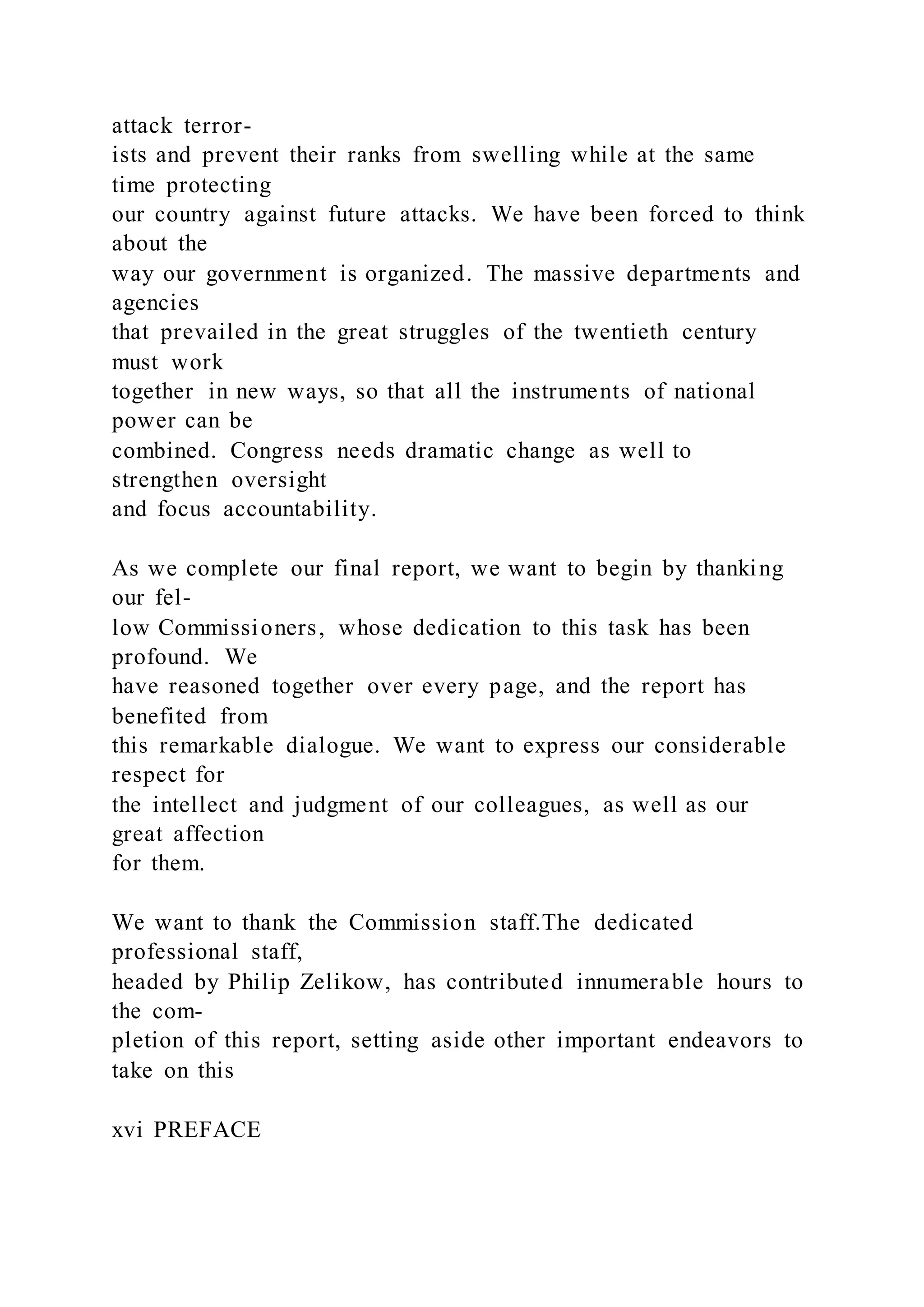 attack terror-
ists and prevent their ranks from swelling while at the same
time protecting
our country against future attacks. We have been forced to think
about the
way our government is organized. The massive departments and
agencies
that prevailed in the great struggles of the twentieth century
must work
together in new ways, so that all the instruments of national
power can be
combined. Congress needs dramatic change as well to
strengthen oversight
and focus accountability.
As we complete our final report, we want to begin by thanking
our fel-
low Commissioners, whose dedication to this task has been
profound. We
have reasoned together over every page, and the report has
benefited from
this remarkable dialogue. We want to express our considerable
respect for
the intellect and judgment of our colleagues, as well as our
great affection
for them.
We want to thank the Commission staff.The dedicated
professional staff,
headed by Philip Zelikow, has contributed innumerable hours to
the com-
pletion of this report, setting aside other important endeavors to
take on this
xvi PREFACE
 