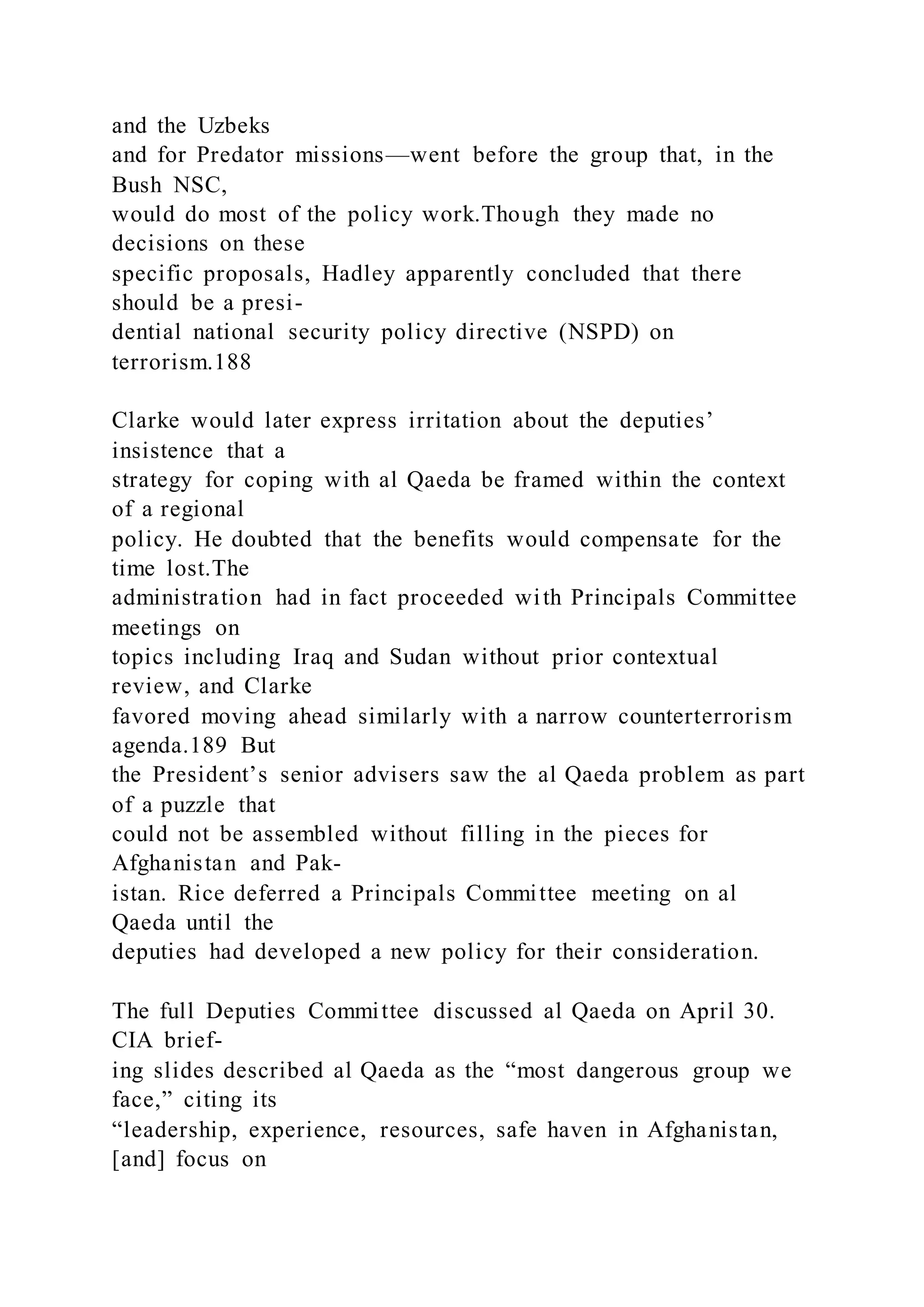and the Uzbeks
and for Predator missions—went before the group that, in the
Bush NSC,
would do most of the policy work.Though they made no
decisions on these
specific proposals, Hadley apparently concluded that there
should be a presi-
dential national security policy directive (NSPD) on
terrorism.188
Clarke would later express irritation about the deputies’
insistence that a
strategy for coping with al Qaeda be framed within the context
of a regional
policy. He doubted that the benefits would compensate for the
time lost.The
administration had in fact proceeded with Principals Committee
meetings on
topics including Iraq and Sudan without prior contextual
review, and Clarke
favored moving ahead similarly with a narrow counterterrorism
agenda.189 But
the President’s senior advisers saw the al Qaeda problem as part
of a puzzle that
could not be assembled without filling in the pieces for
Afghanistan and Pak-
istan. Rice deferred a Principals Committee meeting on al
Qaeda until the
deputies had developed a new policy for their consideration.
The full Deputies Committee discussed al Qaeda on April 30.
CIA brief-
ing slides described al Qaeda as the “most dangerous group we
face,” citing its
“leadership, experience, resources, safe haven in Afghanistan,
[and] focus on
 