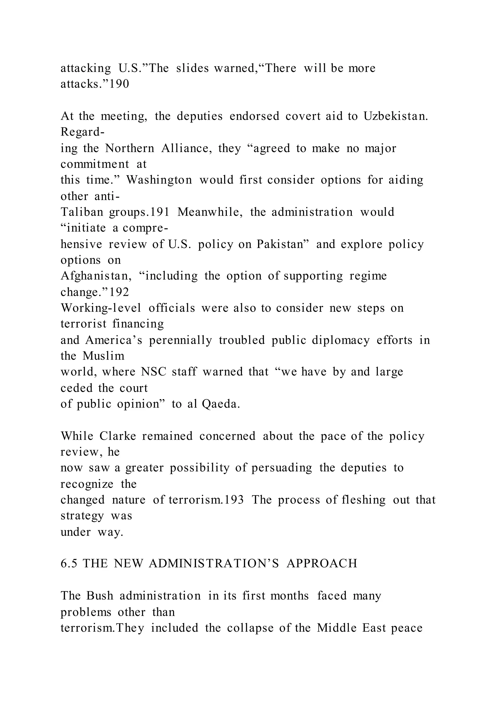 attacking U.S.”The slides warned,“There will be more
attacks.”190
At the meeting, the deputies endorsed covert aid to Uzbekistan.
Regard-
ing the Northern Alliance, they “agreed to make no major
commitment at
this time.” Washington would first consider options for aiding
other anti-
Taliban groups.191 Meanwhile, the administration would
“initiate a compre-
hensive review of U.S. policy on Pakistan” and explore policy
options on
Afghanistan, “including the option of supporting regime
change.”192
Working-level officials were also to consider new steps on
terrorist financing
and America’s perennially troubled public diplomacy efforts in
the Muslim
world, where NSC staff warned that “we have by and large
ceded the court
of public opinion” to al Qaeda.
While Clarke remained concerned about the pace of the policy
review, he
now saw a greater possibility of persuading the deputies to
recognize the
changed nature of terrorism.193 The process of fleshing out that
strategy was
under way.
6.5 THE NEW ADMINISTRATION’S APPROACH
The Bush administration in its first months faced many
problems other than
terrorism.They included the collapse of the Middle East peace
 