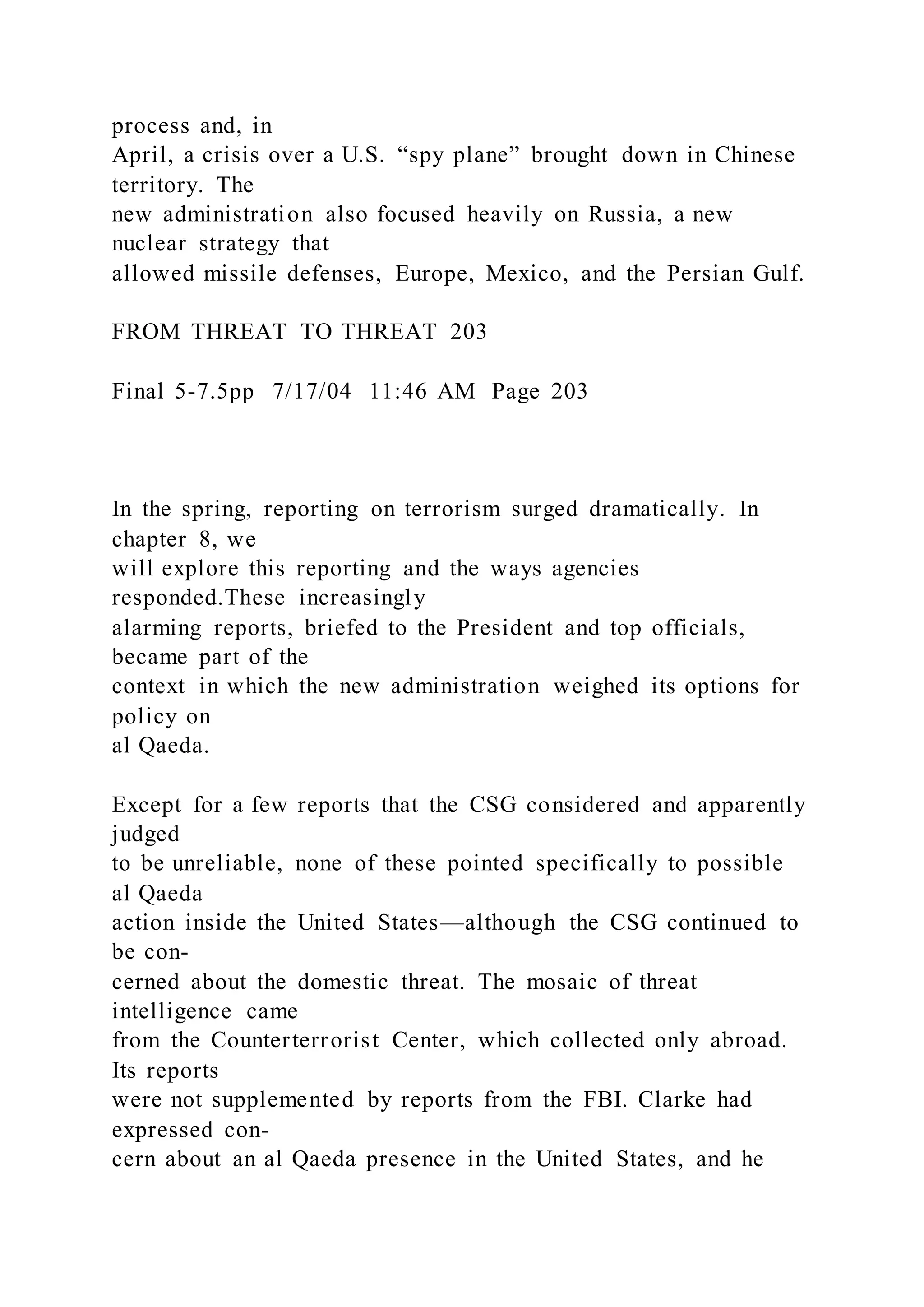 process and, in
April, a crisis over a U.S. “spy plane” brought down in Chinese
territory. The
new administration also focused heavily on Russia, a new
nuclear strategy that
allowed missile defenses, Europe, Mexico, and the Persian Gulf.
FROM THREAT TO THREAT 203
Final 5-7.5pp 7/17/04 11:46 AM Page 203
In the spring, reporting on terrorism surged dramatically. In
chapter 8, we
will explore this reporting and the ways agencies
responded.These increasingly
alarming reports, briefed to the President and top officials,
became part of the
context in which the new administration weighed its options for
policy on
al Qaeda.
Except for a few reports that the CSG considered and apparently
judged
to be unreliable, none of these pointed specifically to possible
al Qaeda
action inside the United States—although the CSG continued to
be con-
cerned about the domestic threat. The mosaic of threat
intelligence came
from the Counterterrorist Center, which collected only abroad.
Its reports
were not supplemented by reports from the FBI. Clarke had
expressed con-
cern about an al Qaeda presence in the United States, and he
 